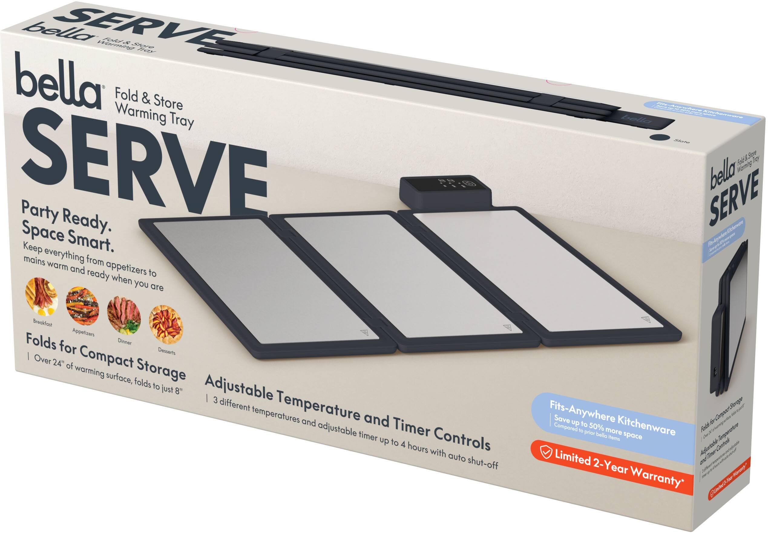 bella SERVE Fold & Store Warming Tray  
Party Ready. Space Smart.  
Keep everything from appetizers to mains warm and ready when you are  

Folds for Compact Storage  
Over 24" of warming surface, folds to just 8"  

Adjustable Temperature and Timer Controls  
3 different temperatures and adjustable timer up to 4 hours with auto shut-off  

Fits-Anywhere Kitchenware  
Save up to 50% more space compared to prior bella items  

Limited 2-Year Warranty
