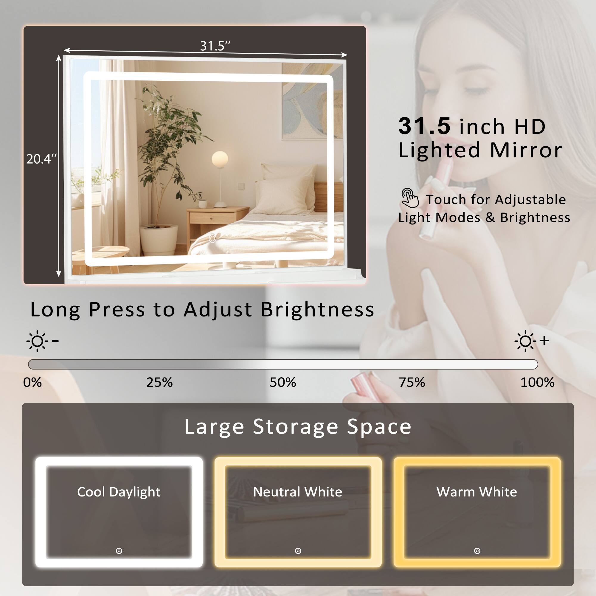 31.5" x 20.4"  
31.5 inch HD Lighted Mirror  
Touch for Adjustable Light Modes & Brightness  
Long Press to Adjust Brightness  
0% 25% 50% 75% 100%  
Large Storage Space  
Cool Daylight Neutral White Warm White