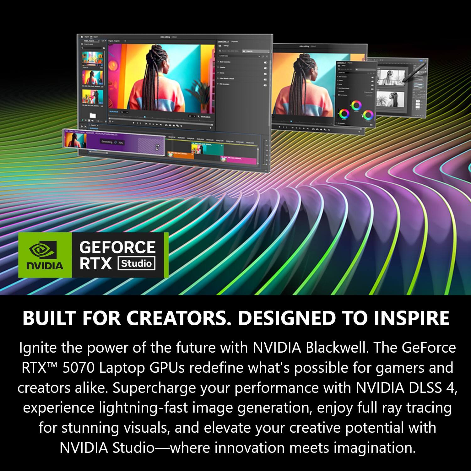 GEFORCE NVIDIA RTX Studio  
BUILT FOR CREATORS. DESIGNED TO INSPIRE  

Ignite the power of the future with NVIDIA Blackwell. The GeForce RTX™ 5070 Laptop GPUs redefine what's possible for gamers and creators alike. Supercharge your performance with NVIDIA DLSS 4, experience lightning-fast image generation, enjoy full ray tracing for stunning visuals, and elevate your creative potential with NVIDIA Studio—where innovation meets imagination.