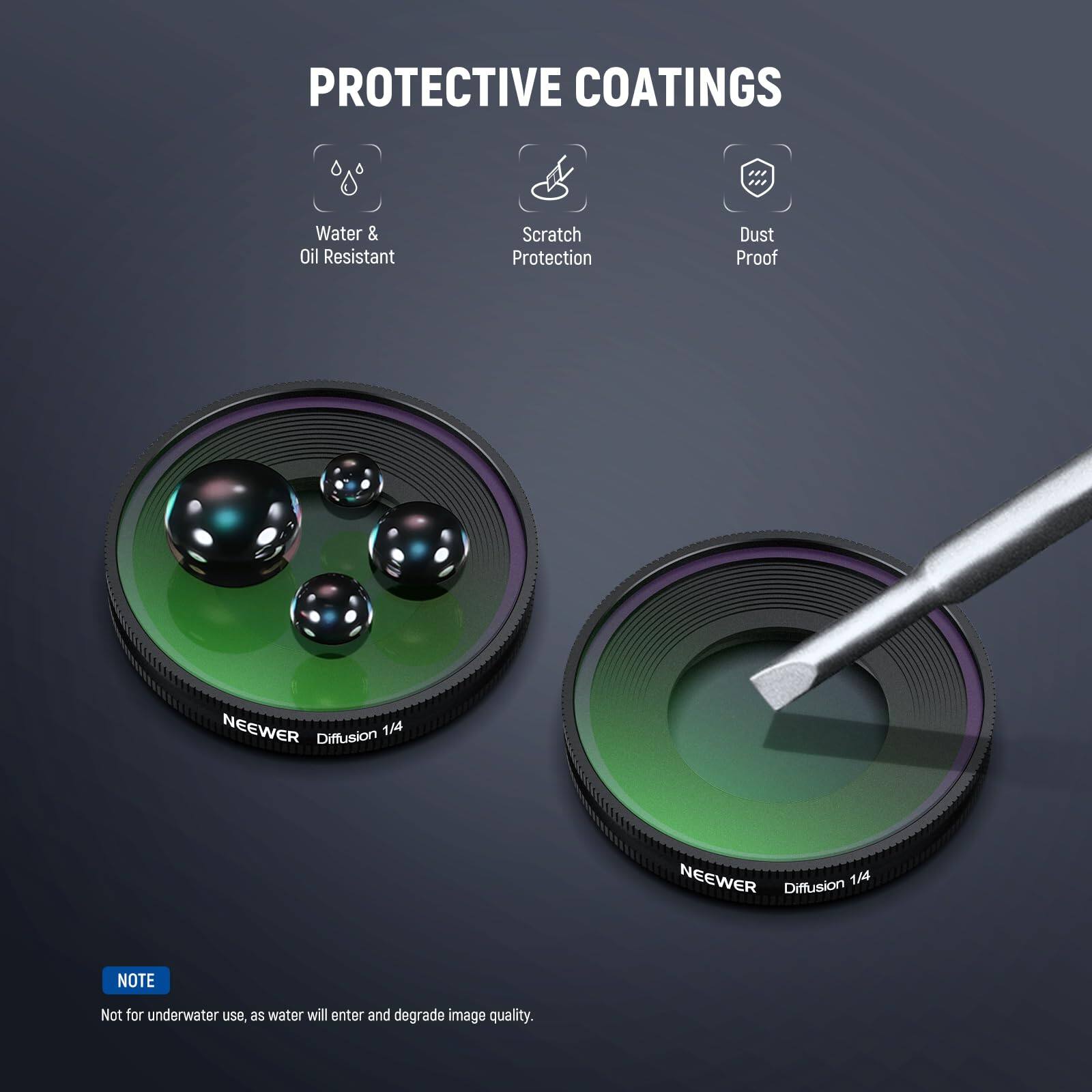 PROTECTIVE COATINGS  
Water & Oil Resistant  
Scratch Protection  
Dust Proof  

NEEWER 1/4 Diffusion  
NEEWER 1/4 Diffusion  

NOTE: Not for underwater use, as water will enter and degrade image quality.