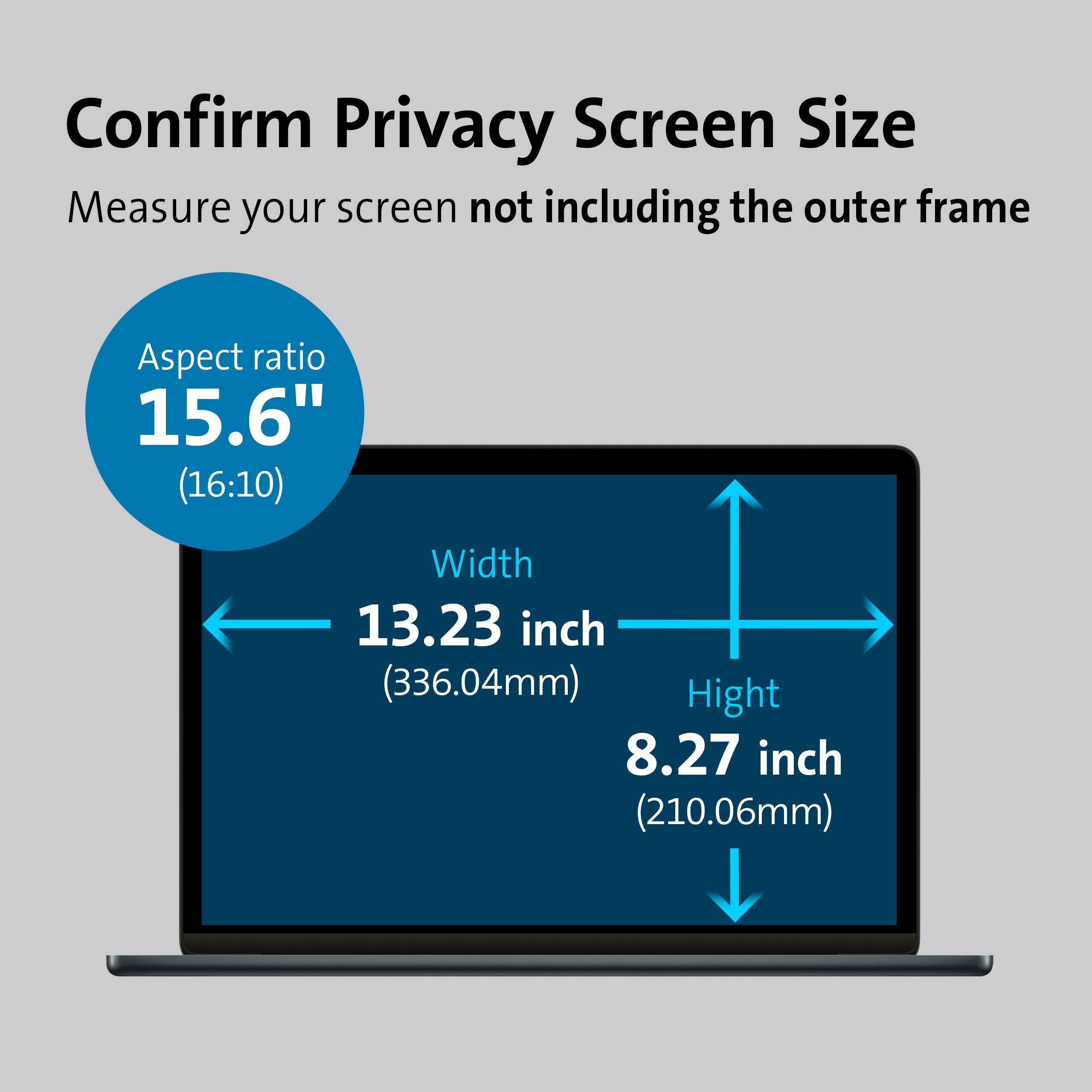 Confirm Privacy Screen Size  
Measure your screen not including the outer frame  
Aspect ratio 15.6" (16:10)  
Width 13.23 inch (336.04mm)  
Height 8.27 inch (210.06mm)