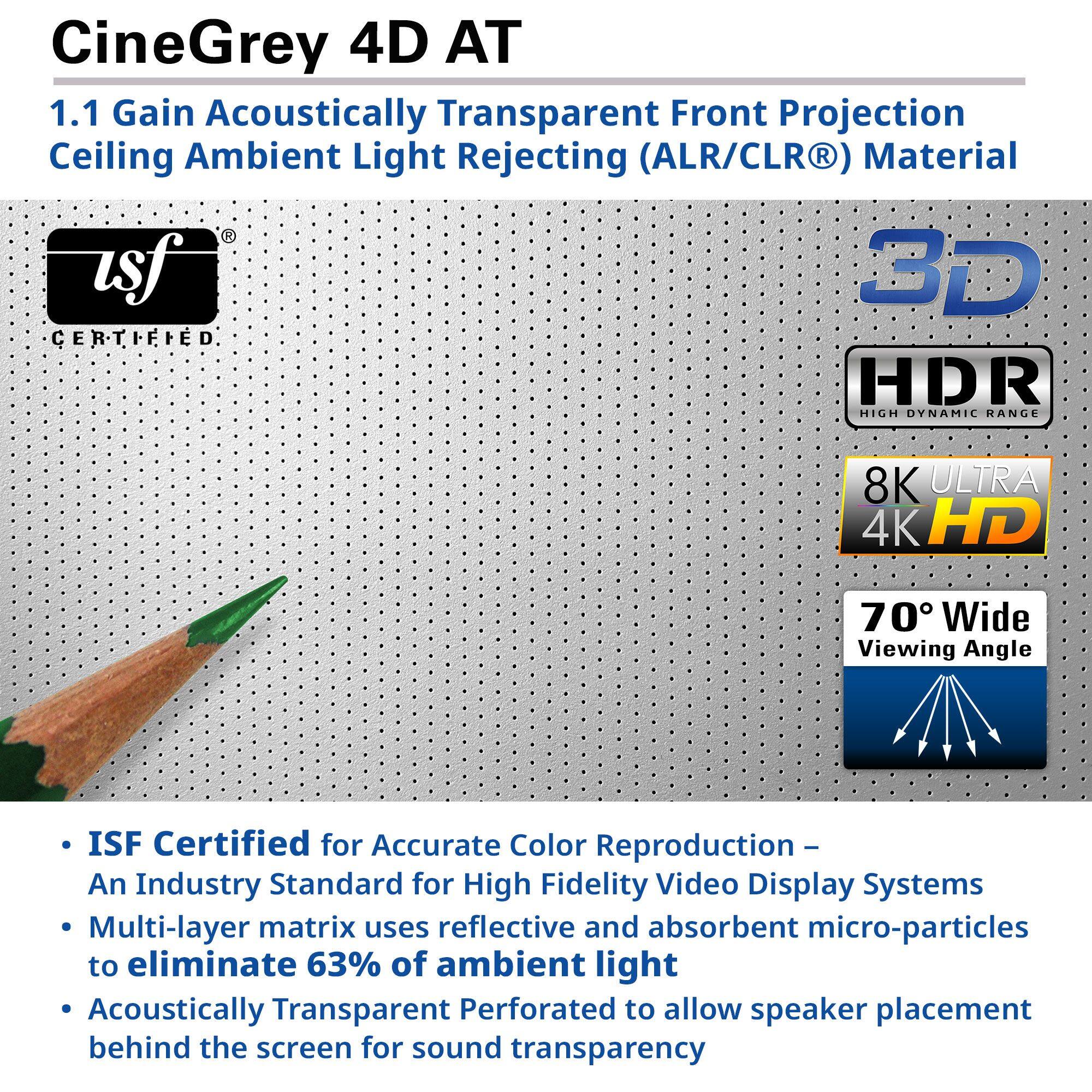 CineGrey 4D AT  
1.1 Gain Acoustically Transparent Front Projection Ceiling Ambient Light Rejecting (ALR/CLR®) Material  

- ISF Certified for Accurate Color Reproduction – An Industry Standard for High Fidelity Video Display Systems  
- Multi-layer matrix uses reflective and absorbent micro-particles to eliminate 63% of ambient light  
- Acoustically Transparent Perforated to allow speaker placement behind the screen for sound transparency  

usf CERTIFIED  
3D  
HDR HIGH DYNAMIC RANGE  
8K ULTRA 4K HD  
70° Wide Viewing Angle