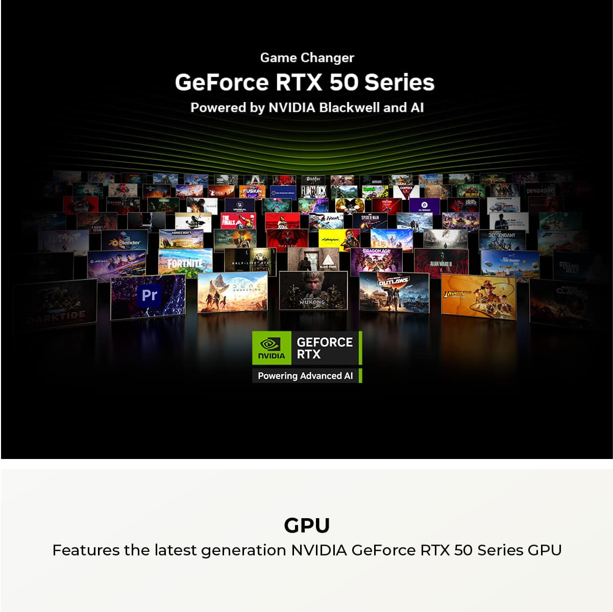 Game Changer GeForce RTX 50 Series Powered by NVIDIA Blackwell and AI I A H Bi FLINTLOCK -- - I Dews DEOR24 e JUSANT Decior - - - TE FIIES - A P Aorh iR E. AGOn A M a ENEANT DARKTIDE FORTNITE Pr E..3.. SuC O.TIN... - MMNRDL SOMELITUD DUT KA S Ter - - DEES CLANS GEFORCE NVIDIA RTX Powering Advanced AI GPU Features the latest generation NVIDIA GeForce RTX 50 Series GPU