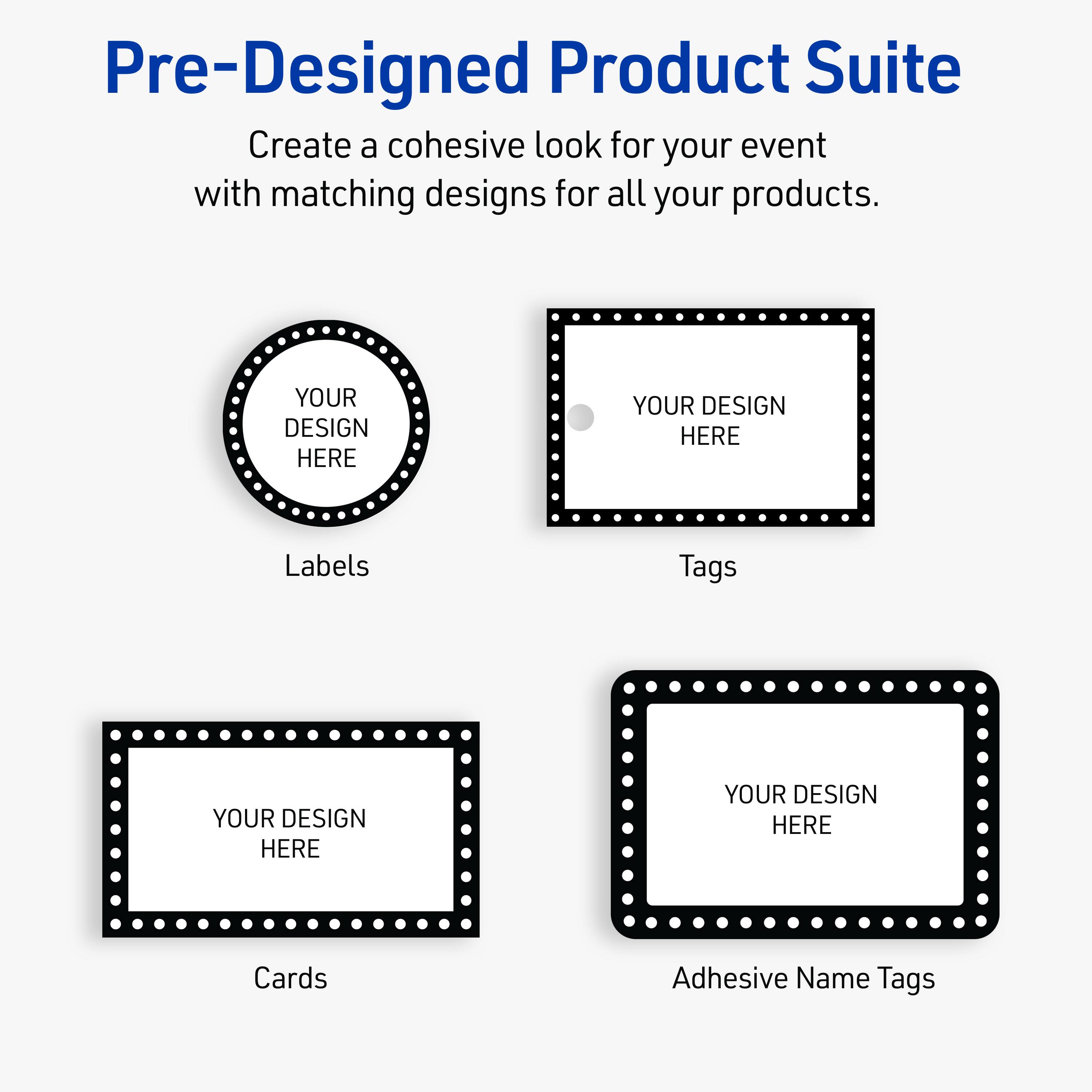 Pre-Designed Product Suite

Create a cohesive look for your event with matching designs for all your products.

Labels
YOUR DESIGN HERE

Tags
YOUR DESIGN HERE

Cards
YOUR DESIGN HERE

Adhesive Name Tags
YOUR DESIGN HERE