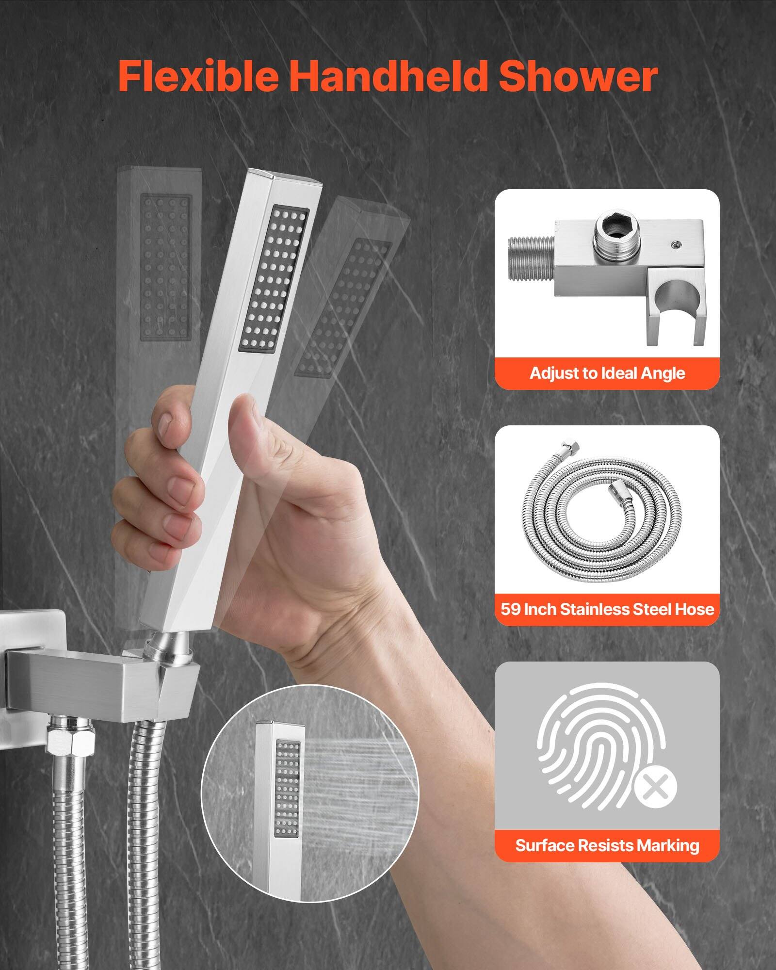 Flexible Handheld Shower  
Adjust to Ideal Angle  
59 Inch Stainless Steel Hose  
Surface Resists Marking