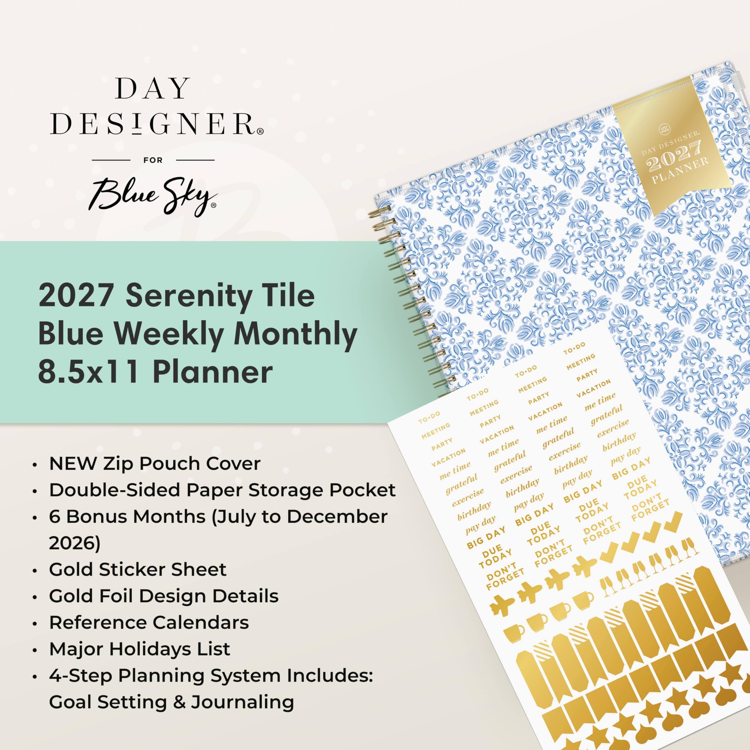 DAY DESIGNER® FOR Blue Sky  
2027 PLANNER  

2027 Serenity Tile Blue Weekly Monthly 8.5x11 Planner  

- NEW Zip Pouch Cover  
- Double-Sided Paper Storage Pocket  
- 6 Bonus Months (July to December 2026)  
- Gold Sticker Sheet  
- Gold Foil Design Details  
- Reference Calendars  
- Major Holidays List  
- 4-Step Planning System Includes: Goal Setting & Journaling