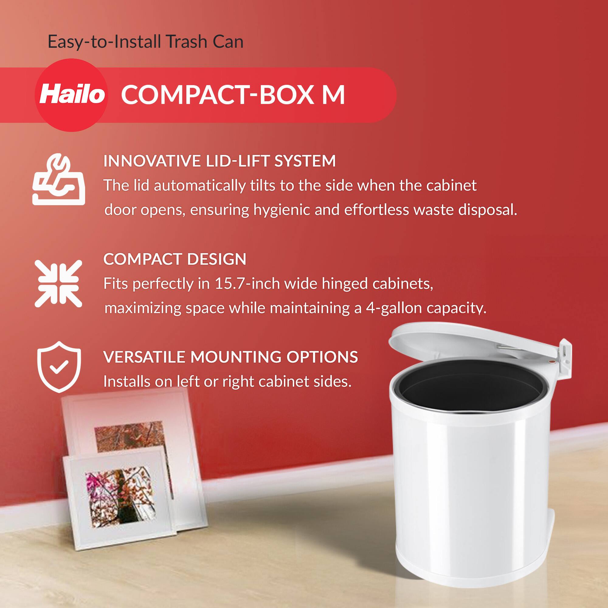 Easy-to-Install Trash Can

Hailo COMPACT-BOX M

INNOVATIVE LID-LIFT SYSTEM  
The lid automatically tilts to the side when the cabinet door opens, ensuring hygienic and effortless waste disposal.

COMPACT DESIGN  
Fits perfectly in 15.7-inch wide hinged cabinets, maximizing space while maintaining a 4-gallon capacity.

VERSATILE MOUNTING OPTIONS  
Installs on left or right cabinet sides.