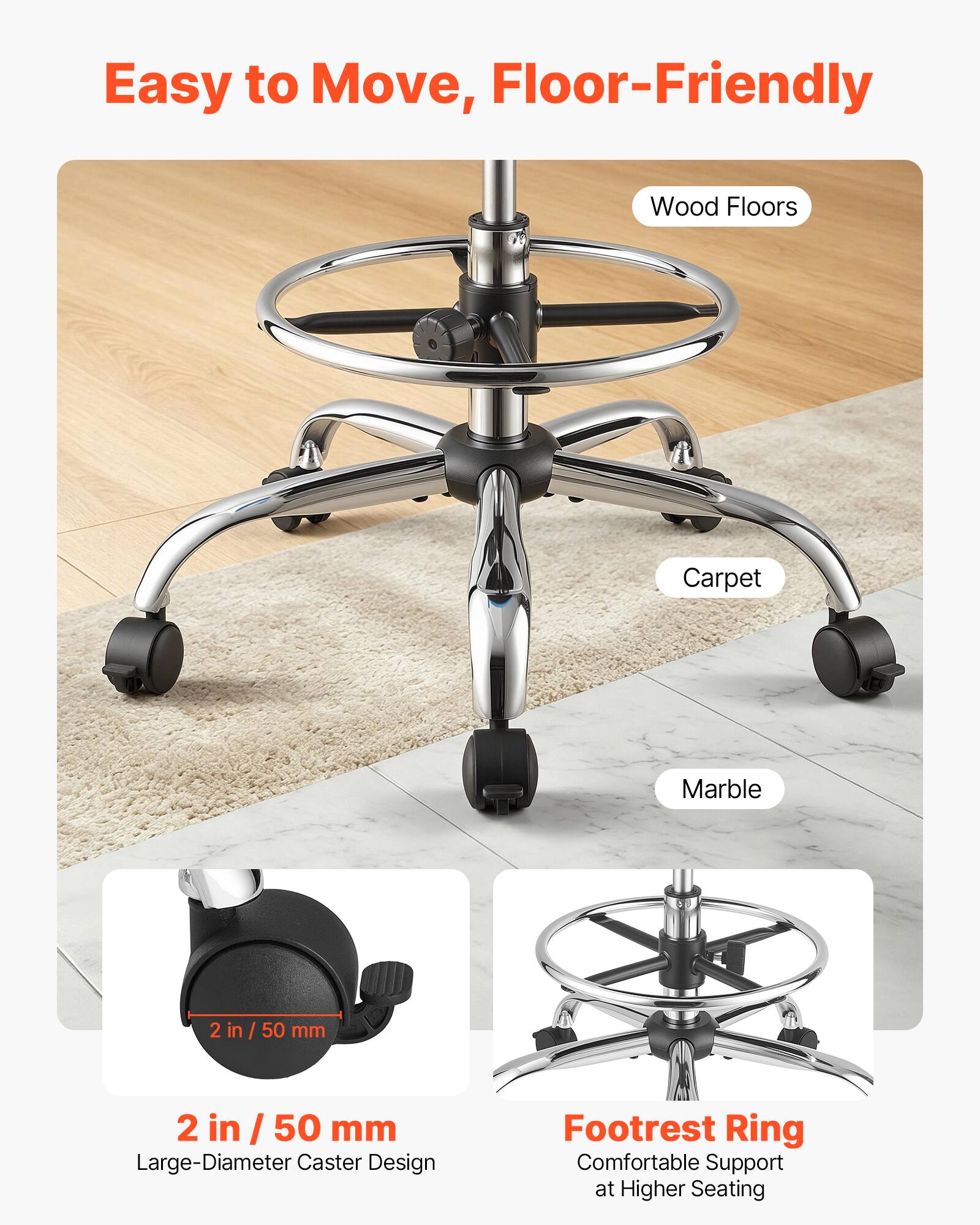 Easy to Move, Floor-Friendly

Wood Floors
Carpet
Marble

2 in / 50 mm
Large-Diameter Caster Design

Footrest Ring
Comfortable Support at Higher Seating