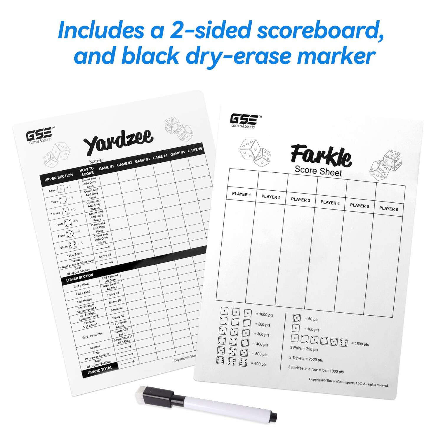Includes a 2-sided scoreboard, and black dry-erase marker

GSE Games & Sports
Yardzee

Farkle Score Sheet

PLAYER 1 PLAYER 2 PLAYER 3 PLAYER 4 PLAYER 5 PLAYER 6

1000 pts 200 pts 100 pts 300 pts 400 pts 1500 pts
Pairs 50 pts 600 pts 2 Triplets 2500 pts 800 pts 1 Farkles in a row = lose 1000 pts

Copyright Three-Wins Imports, LLC. All rights reserved.