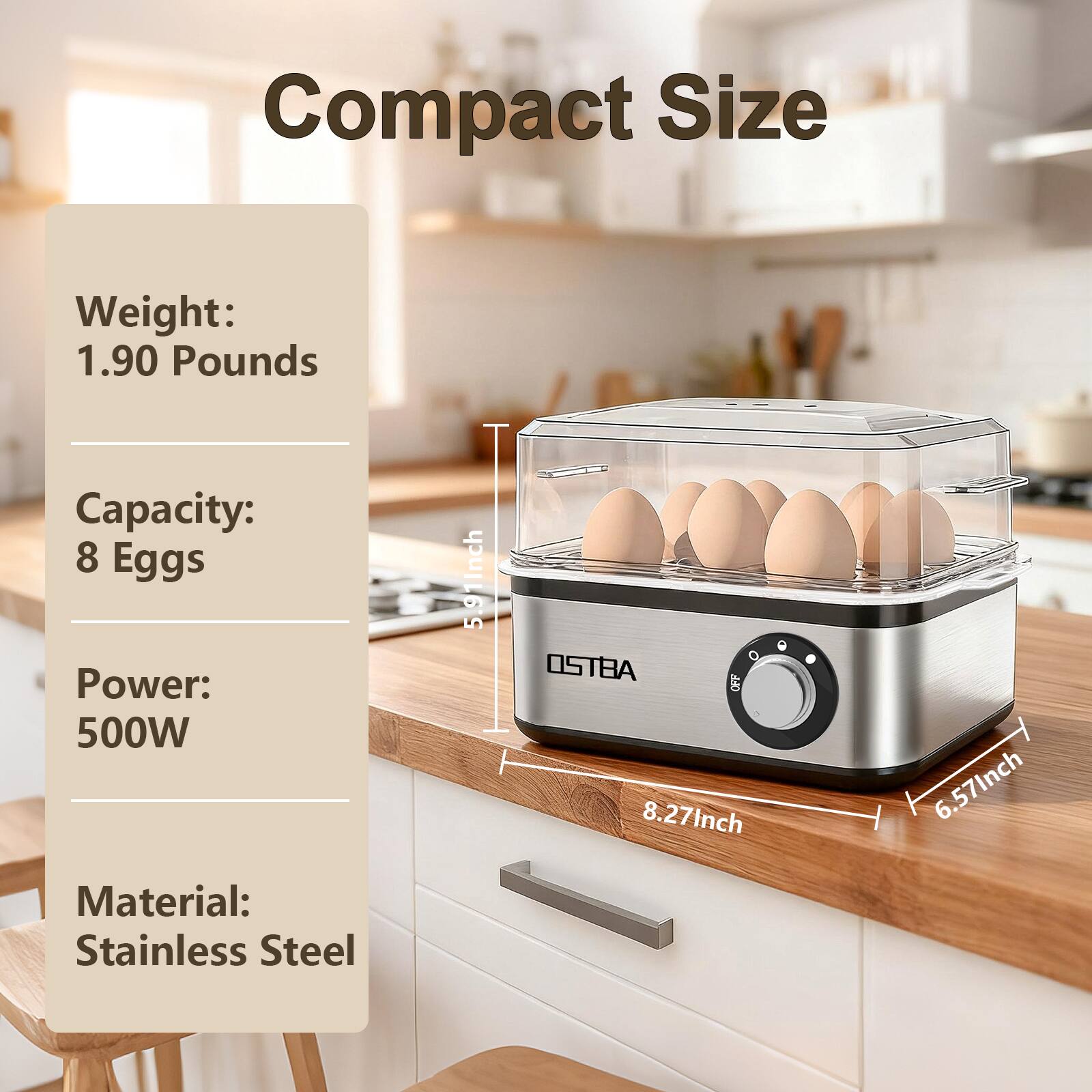 Compact Size

Weight: 1.90 Pounds  
Capacity: 8 Eggs  
Power: 500W  
Material: Stainless Steel  

Dimensions:  
- Height: 5.91 inches  
- Width: 8.27 inches  
- Depth: 6.57 inches
