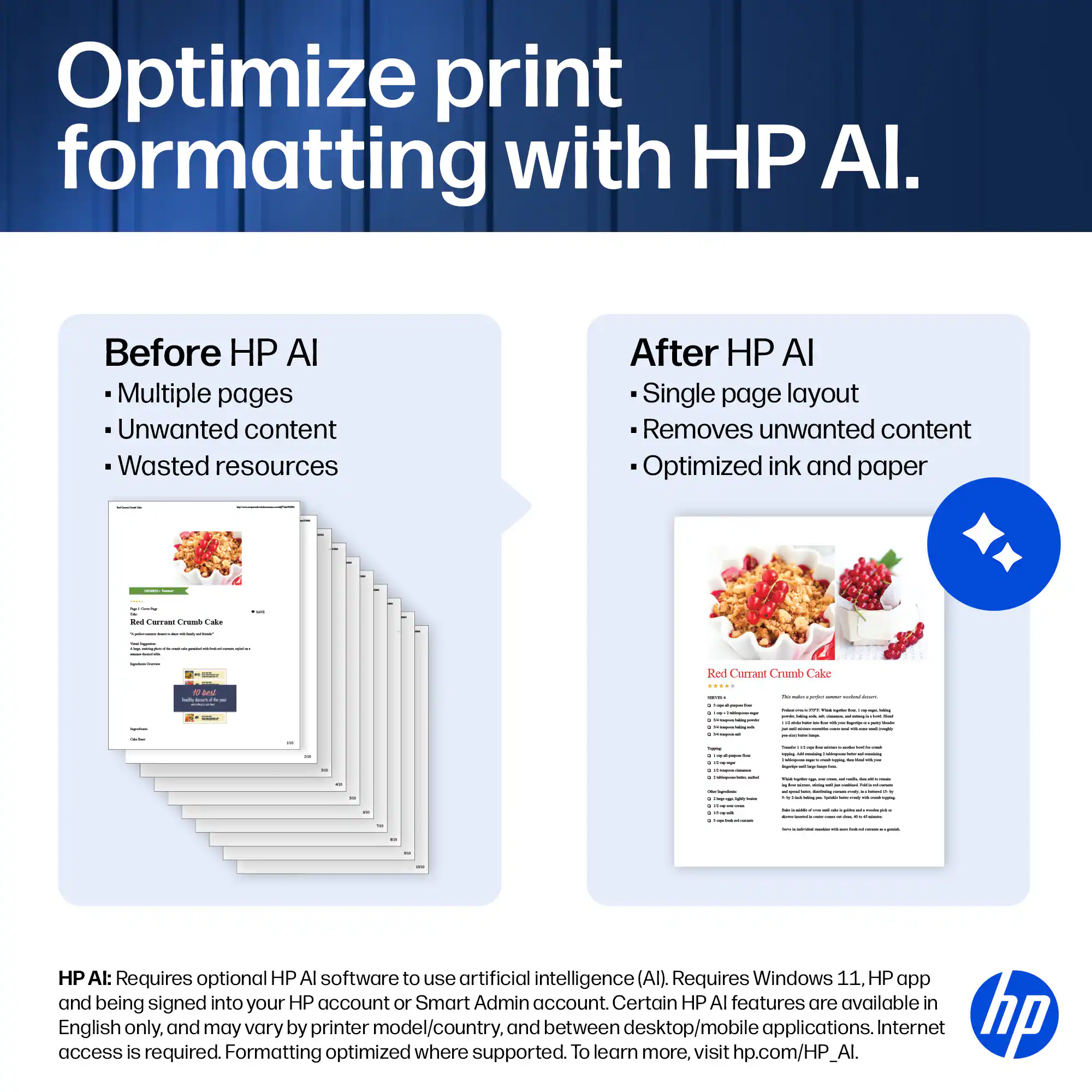 Optimize print formatting with HP AI.

Before HP AI
- Multiple pages
- Unwanted content
- Wasted resources

After HP AI
- Single page layout
- Removes unwanted content
- Optimized ink and paper

HP AI: Requires optional HP AI software to use artificial intelligence (AI). Requires Windows 11, HP app and being signed into your HP account or Smart Admin account. Certain HP AI features are available in access English only, and may vary by printer model/country, and between desktop/mobile applications. Internet access is required. To learn more, visit hp.com/HP_AI.