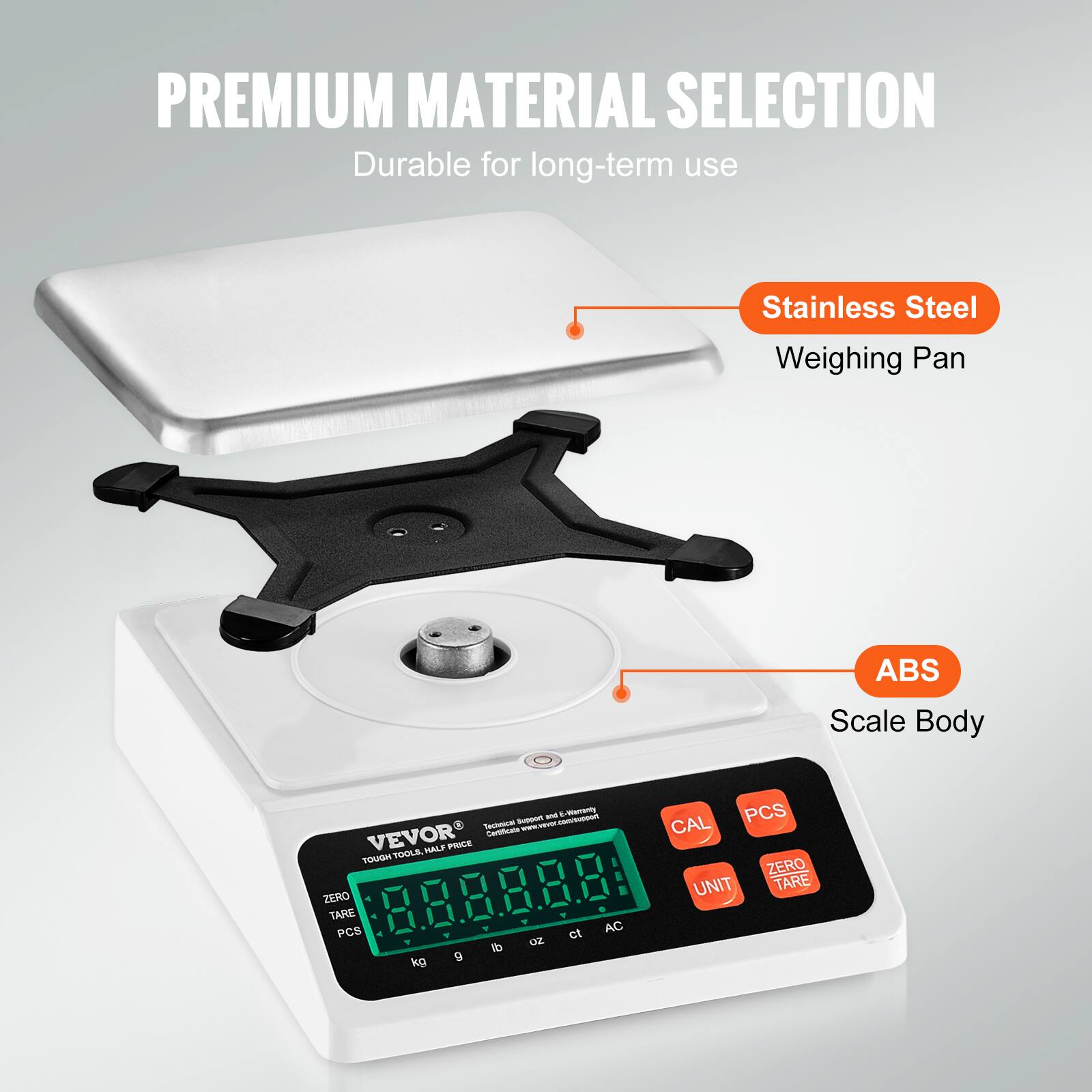 PREMIUM MATERIAL SELECTION  
Durable for long-term use  

- Stainless Steel Weighing Pan  
- ABS Scale Body  

VEVOR  
TOUGH TOOLS, HALF PRICE  

ZERO TARE  
CAL  
PCS  
UNIT  
ZERO TARE  

kg  
g  
lb  
oz