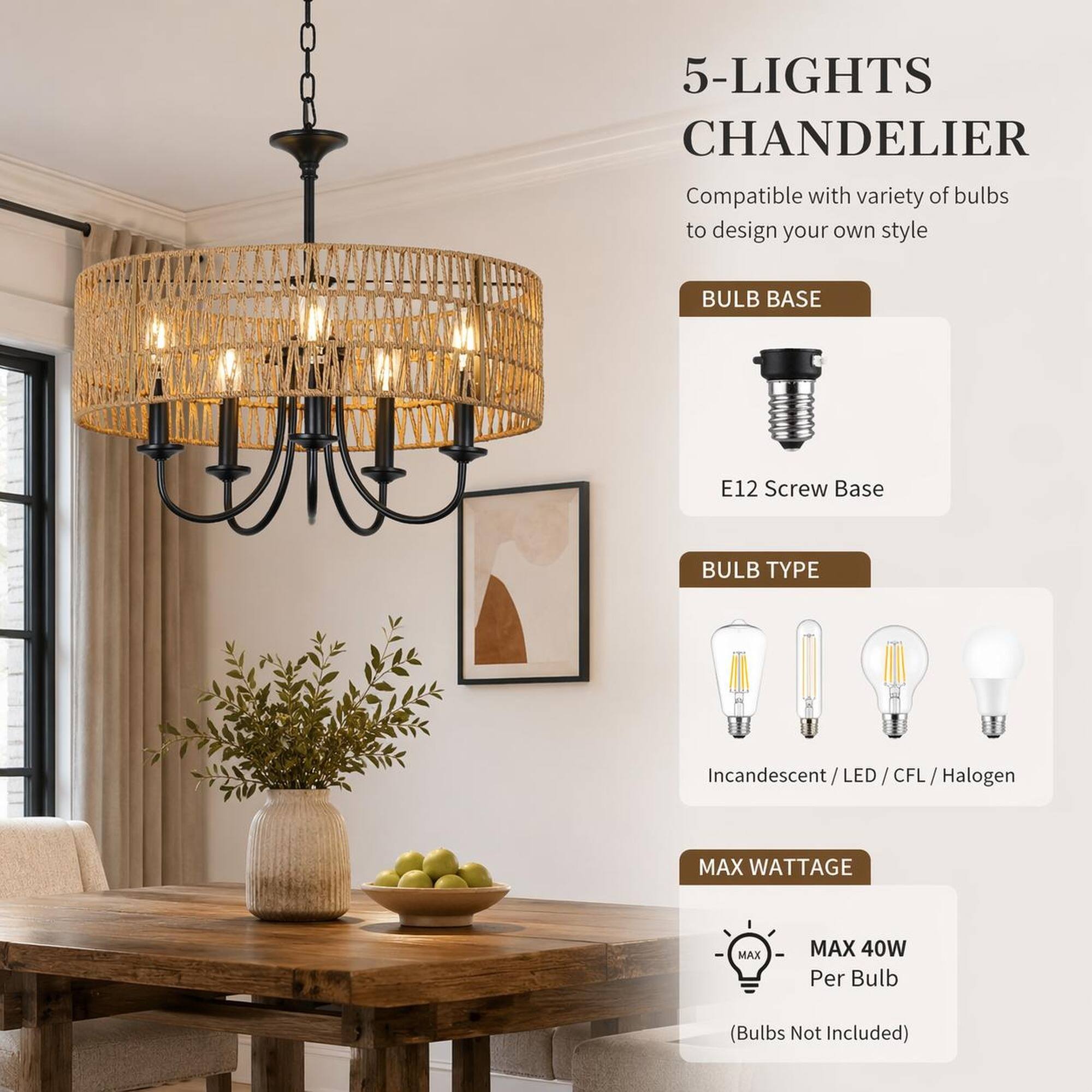 5-LIGHTS CHANDELIER  
Compatible with variety of bulbs to design your own style

BULB BASE  
E12 Screw Base

BULB TYPE  
Incandescent/LED/CFL, Halogen

MAX WATTAGE  
MAX 40W Per Bulb  
(Bulbs Not Included)