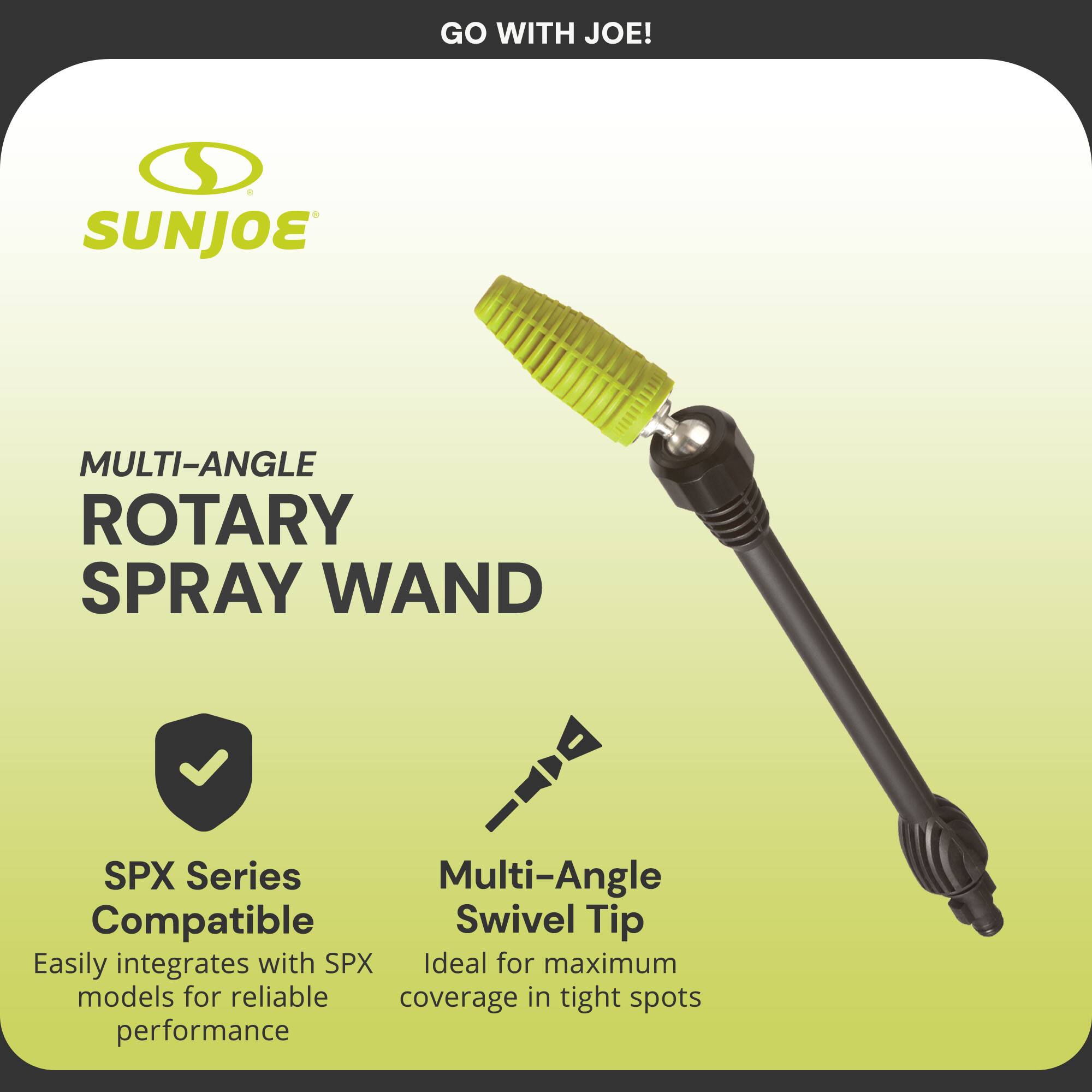 GO WITH JOE!

SUNJOE

MULTI-ANGLE ROTARY SPRAY WAND

SPX Series Compatible  
Easily integrates with SPX models for reliable performance

Multi-Angle Swivel Tip  
Ideal for maximum coverage in tight spots