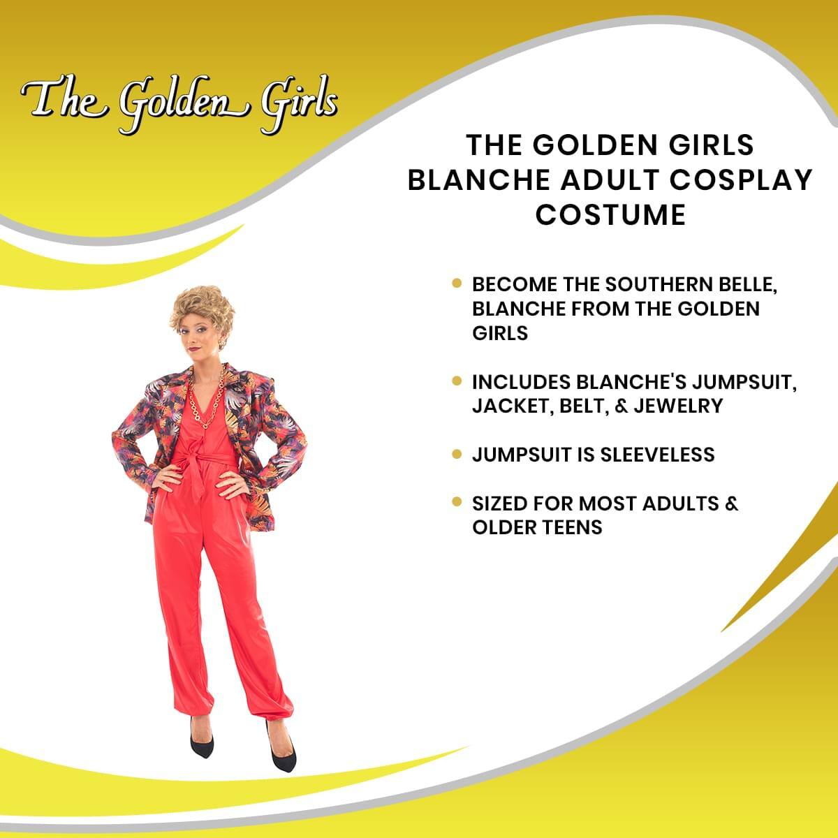 The Golden Girls

THE GOLDEN GIRLS BLANCHE ADULT COSPLAY COSTUME

- BECOME THE SOUTHERN BELLE, BLANCHE FROM THE GOLDEN GIRLS
- INCLUDES BLANCHE'S JUMPSUIT, JACKET, BELT, & JEWELRY
- JUMPSUIT IS SLEEVELESS
- SIZED FOR MOST ADULTS & OLDER TEENS