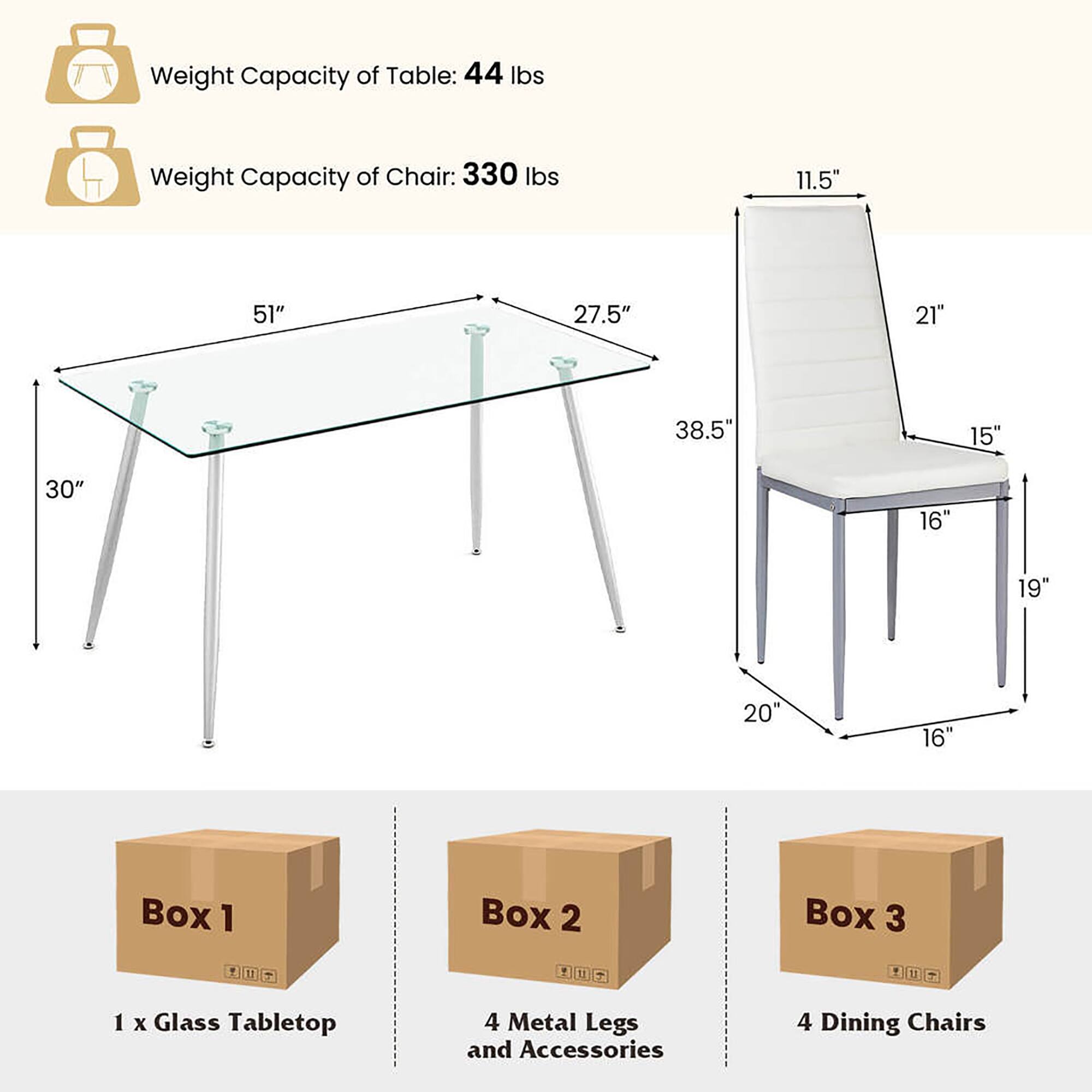 Weight Capacity of Table: 44 lbs  
Weight Capacity of Chair: 330 lbs  

Table Dimensions:  
- Length: 51"  
- Width: 30"  
- Height: 38.5"  

Chair Dimensions:  
- Seat Height: 19"  
- Back Height: 27.5"  
- Seat Depth: 15"  
- Seat Width: 21"  
- Armrest Height: 11.5"  
- Armrest Width: 20"  

Boxes:  
- Box 1: 1 x Glass Tabletop  
- Box 2: 4 Metal Legs and Accessories  
- Box 3: 4 Dining Chairs