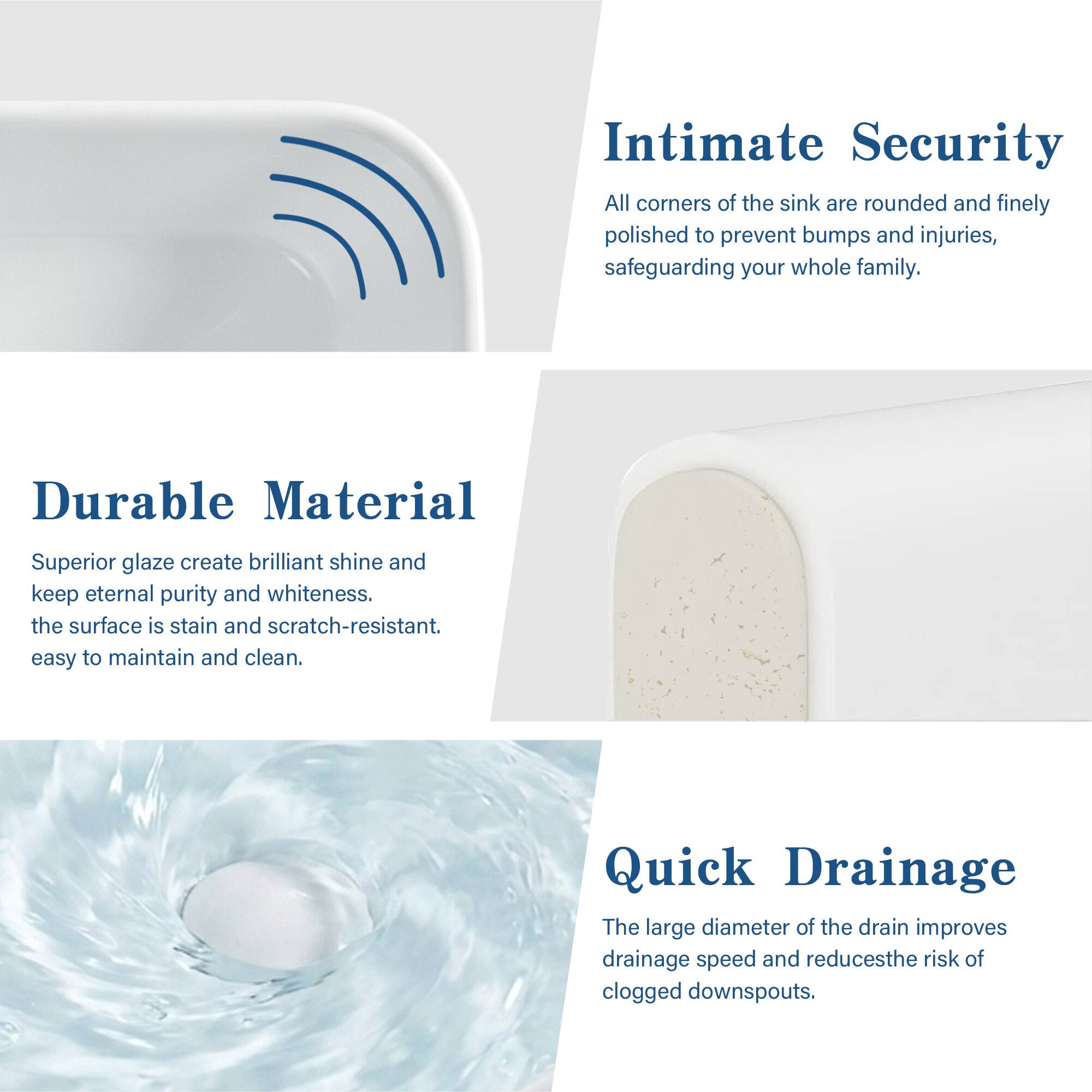 Intimate Security  
All corners of the sink are rounded and finely polished to prevent bumps and injuries, safeguarding your whole family.

Durable Material  
Superior glaze creates brilliant shine and keeps eternal purity and whiteness. The surface is stain and scratch-resistant. Easy to maintain and clean.

Quick Drainage  
The large diameter of the drain improves drainage speed and reduces the risk of clogged downspouts.