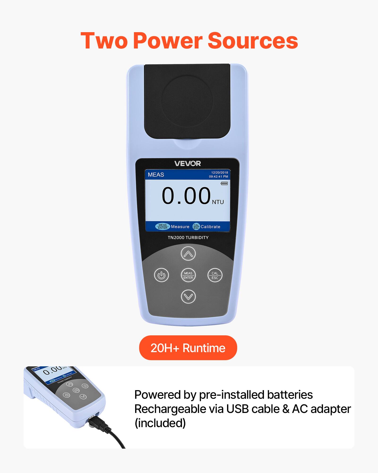 Two Power Sources

VEVOR 1220/218 MEAS 04201 IM 2011 0.00 NTU MEAO ENTER Measure Calibrate TN2000 TURBIDITY MEAS ENTER CAL ESC 20H+ Runtime

Powered by pre-installed batteries
Rechargeable via USB cable & AC adapter (included)