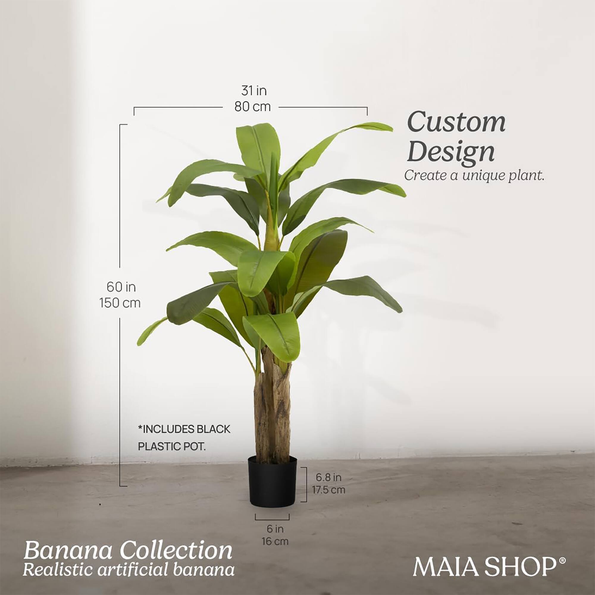 Custom Design  
Create a unique plant.

Banana Collection  
Realistic artificial banana

31 in 80 cm  
60 in 150 cm  
*INCLUDES BLACK PLASTIC POT.  
6.8 in 17.5 cm  
6 in 16 cm  

MAIA SHOP®