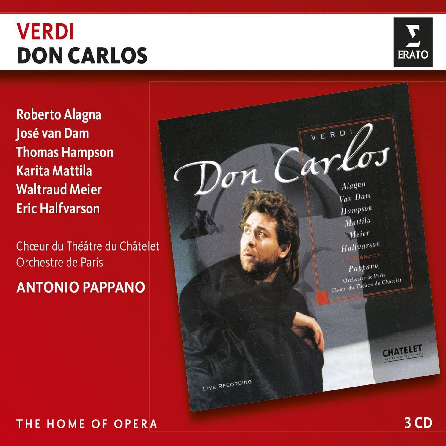 VERDI  
DON CARLOS  

Roberto Alagna  
José van Dam  
Thomas Hampson  
Karita Mattila  
Waltraud Meier  
Eric Halfvarson  

Chœur du Théâtre du Châtelet  
Orchestre de Paris  

ANTONIO PAPPANO  

THE HOME OF OPERA  

LIVE RECORDING  

3 CD  

ERATO  

VERDI  
Don Carlos  

Alagna  
Van Dam  
Hampson  
Mattila  
Meier  
Halfvarson  

Pappano  
Orchestre de Paris  
Chœur du Théâtre du Châtelet  

LIVE RECORDING  

CHATELET