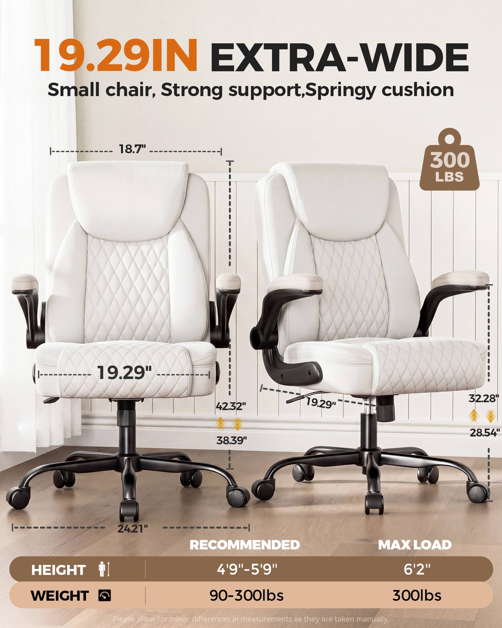 19.29IN EXTRA-WIDE  
Small chair, Strong support, Springy cushion  
18.7"  
300 LBS  
19.29"  
42.32"  
19.29"  
32.28"  
38.39"  
28.54"  
24.21"  
RECOMMENDED  
MAX LOAD  
HEIGHT  
4'9"-5'9"  
6'2"  
WEIGHT  
90-300lbs  
300lbs  
Please allow for minor differences in measurements as they are taken manually.