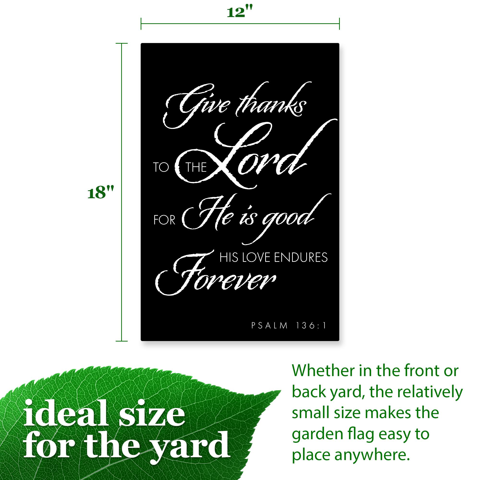 12" Give thanks TO THE Lord FOR He is good HIS LOVE ENDURES Forever PSALM 136:1

ideal size for the yard Whether in the front or back yard, the relatively small size makes the garden flag easy to place anywhere.