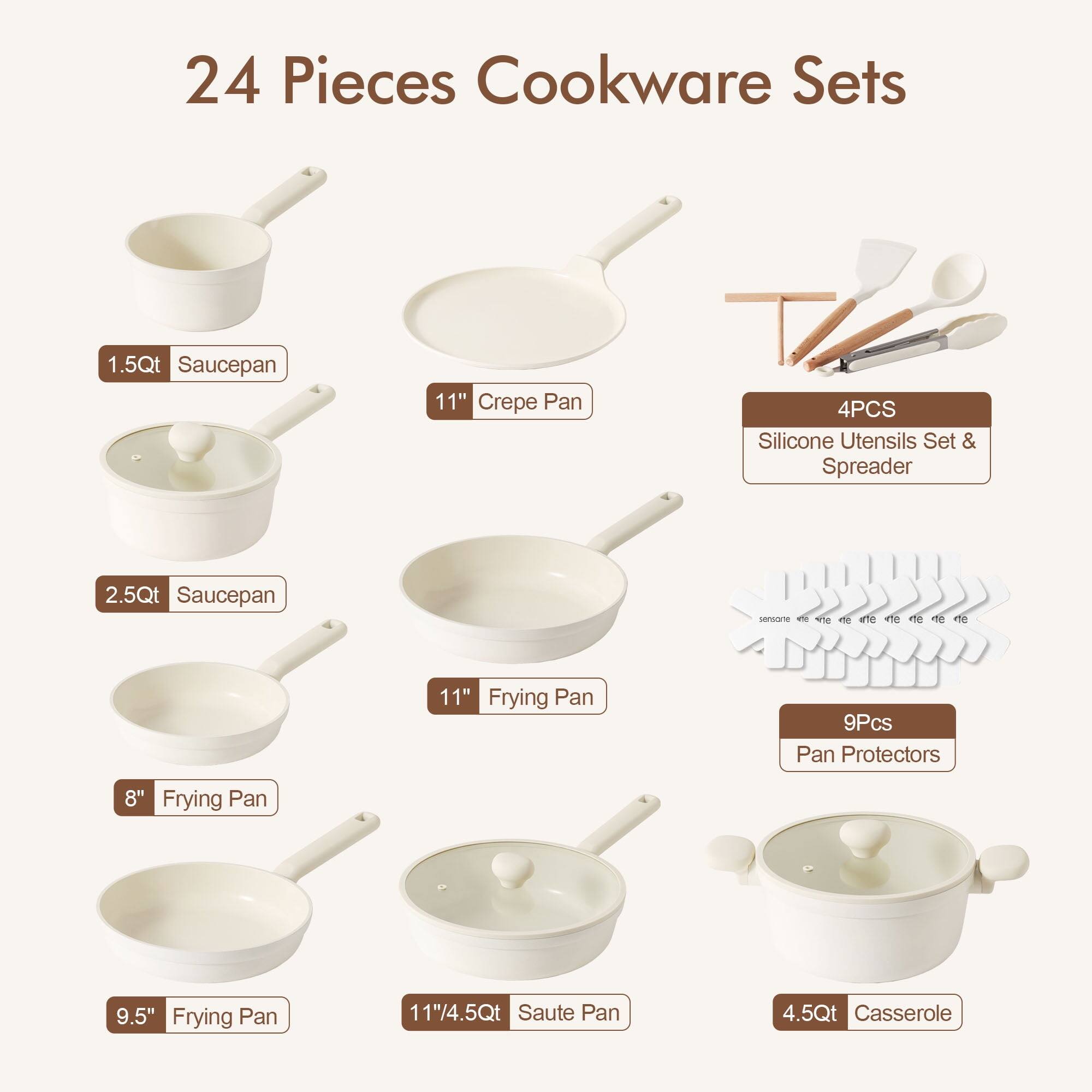 24 Pieces Cookware Sets

1.5Qt Saucepan  
11" Crepe Pan  
4PCS Silicone Utensils Set & Spreader  
2.5Qt Saucepan  
11" Frying Pan  
9Pcs Pan Protectors  
8" Frying Pan  
9.5" Frying Pan  
11"/4.5Qt Saute Pan  
4.5Qt Casserole