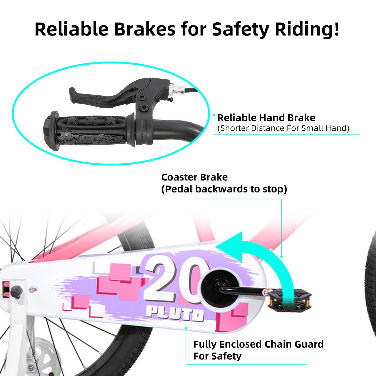 Reliable Brakes for Safety Riding!

- Reliable Hand Brake (Shorter Distance For Small Hand)
- Coaster Brake (Pedal backwards to stop)
- 20 PLUTO Fully Enclosed Chain Guard For Safety