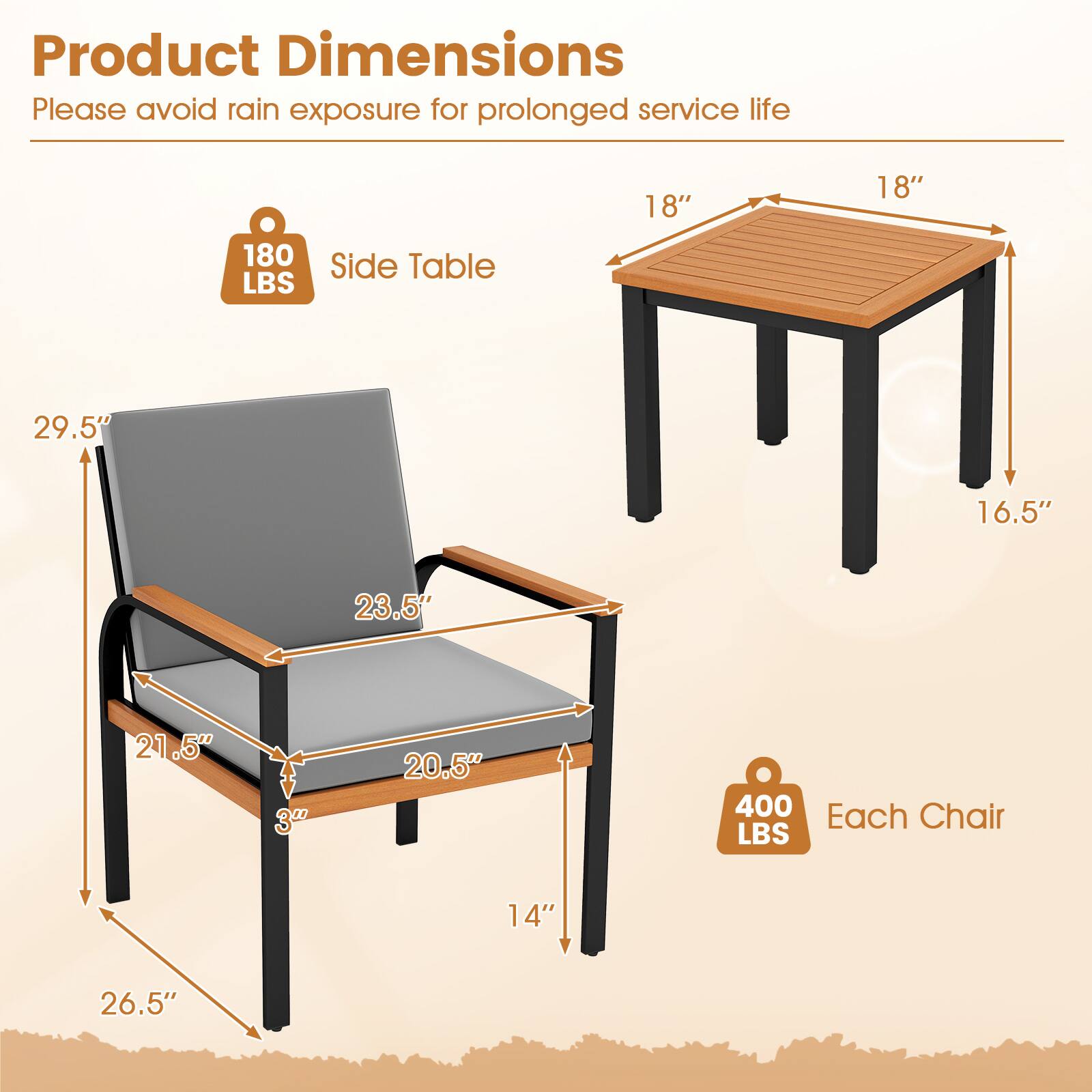 Product Dimensions  
Please avoid rain exposure for prolonged service life  

Side Table  
18" x 18" x 16.5"  
Weight: 180 LBS  

Each Chair  
29.5" x 23.5" x 21.5" x 20.5" x 3" x 14"  
Weight: 400 LBS