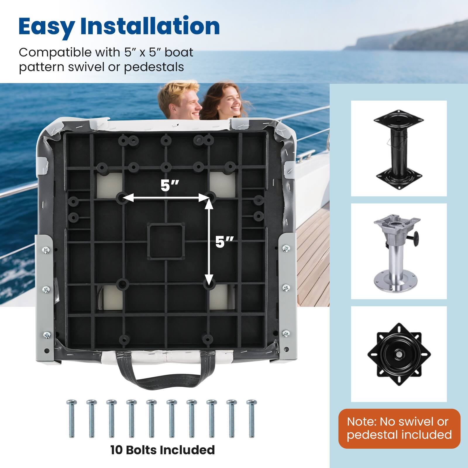 Easy Installation  
Compatible with 5" x 5" boat pattern swivel or pedestals  
10 Bolts Included  
Note: No swivel or pedestal included