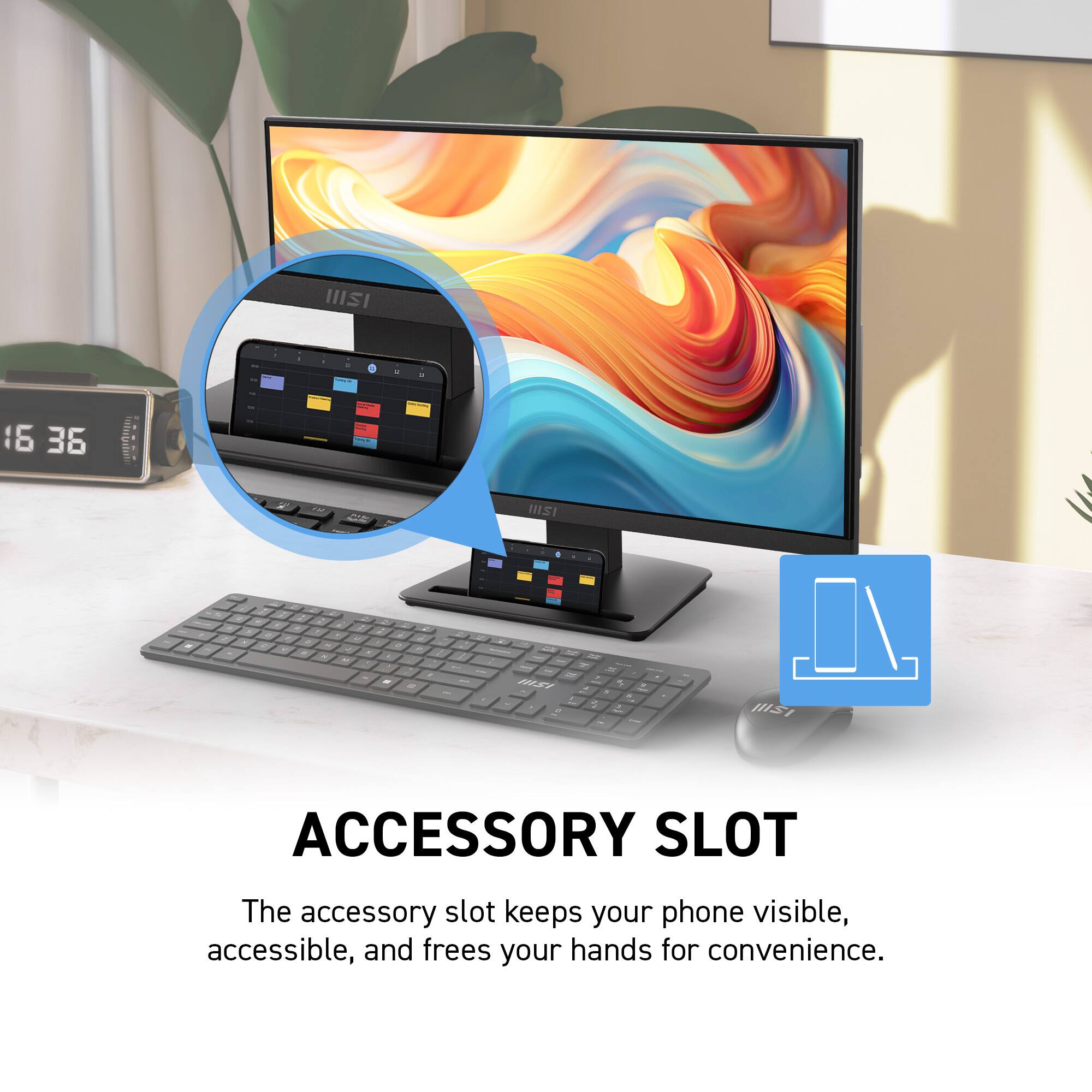 HISI - d e - 16 36 cntettten ISI - - - d MESY d 2 - - - - - - - 2 - - - HS ACCESSORY SLOT

The accessory slot keeps your phone visible, accessible, and frees your hands for convenience.