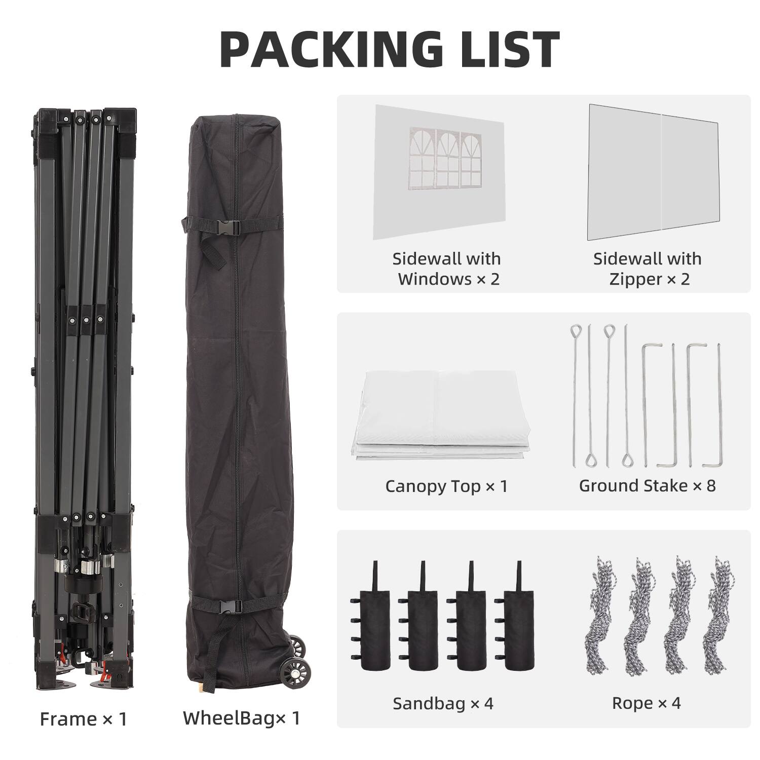 PACKING LIST  
Sidewall with Windows x 2  
Sidewall with Zipper x 2  
Canopy Top x 1  
Ground Stake x 8  
Frame x 1  
WheelBag x 1  
Sandbag x 4  
Rope x 4
