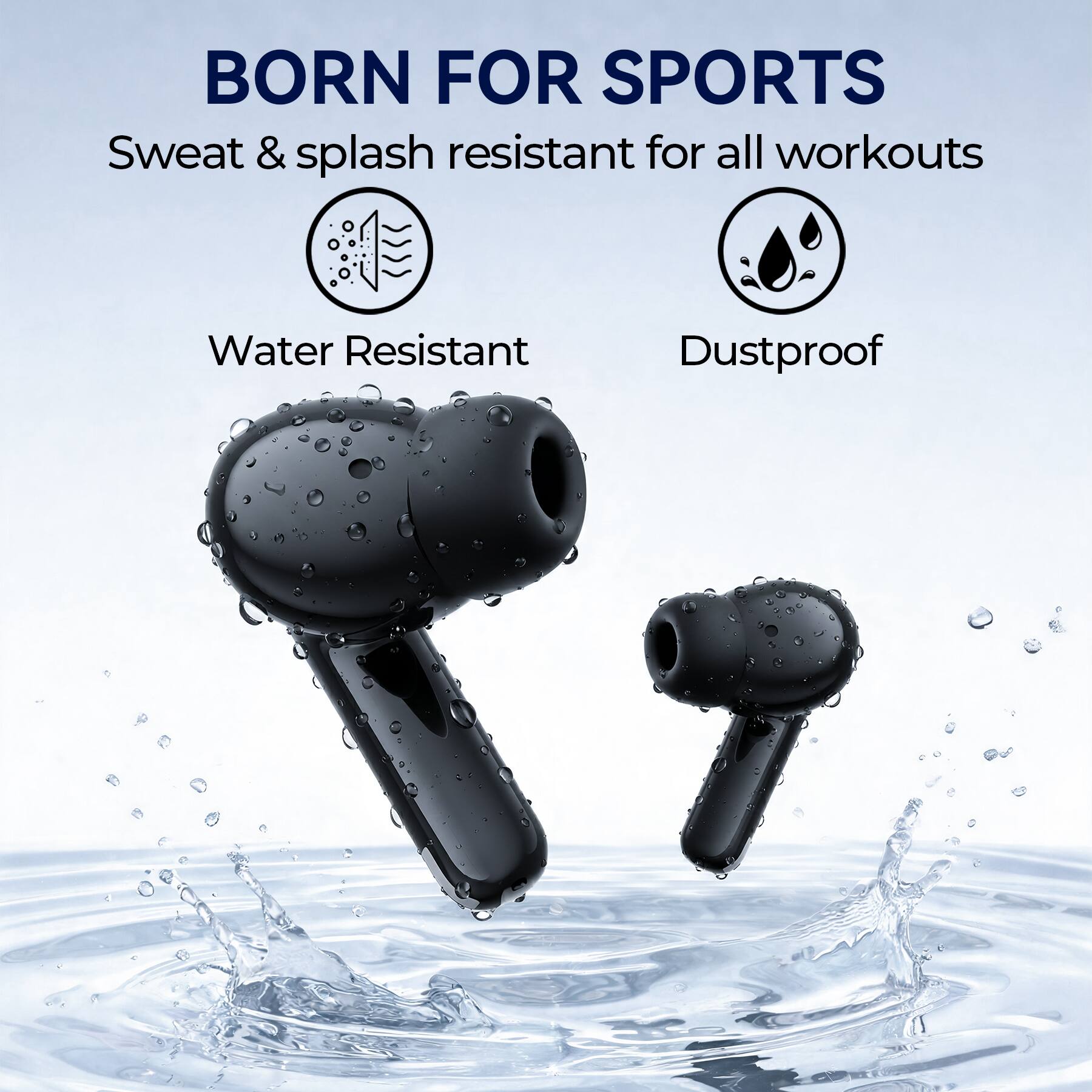 BORN FOR SPORTS  
Sweat & splash resistant for all workouts  
Water Resistant  
Dustproof