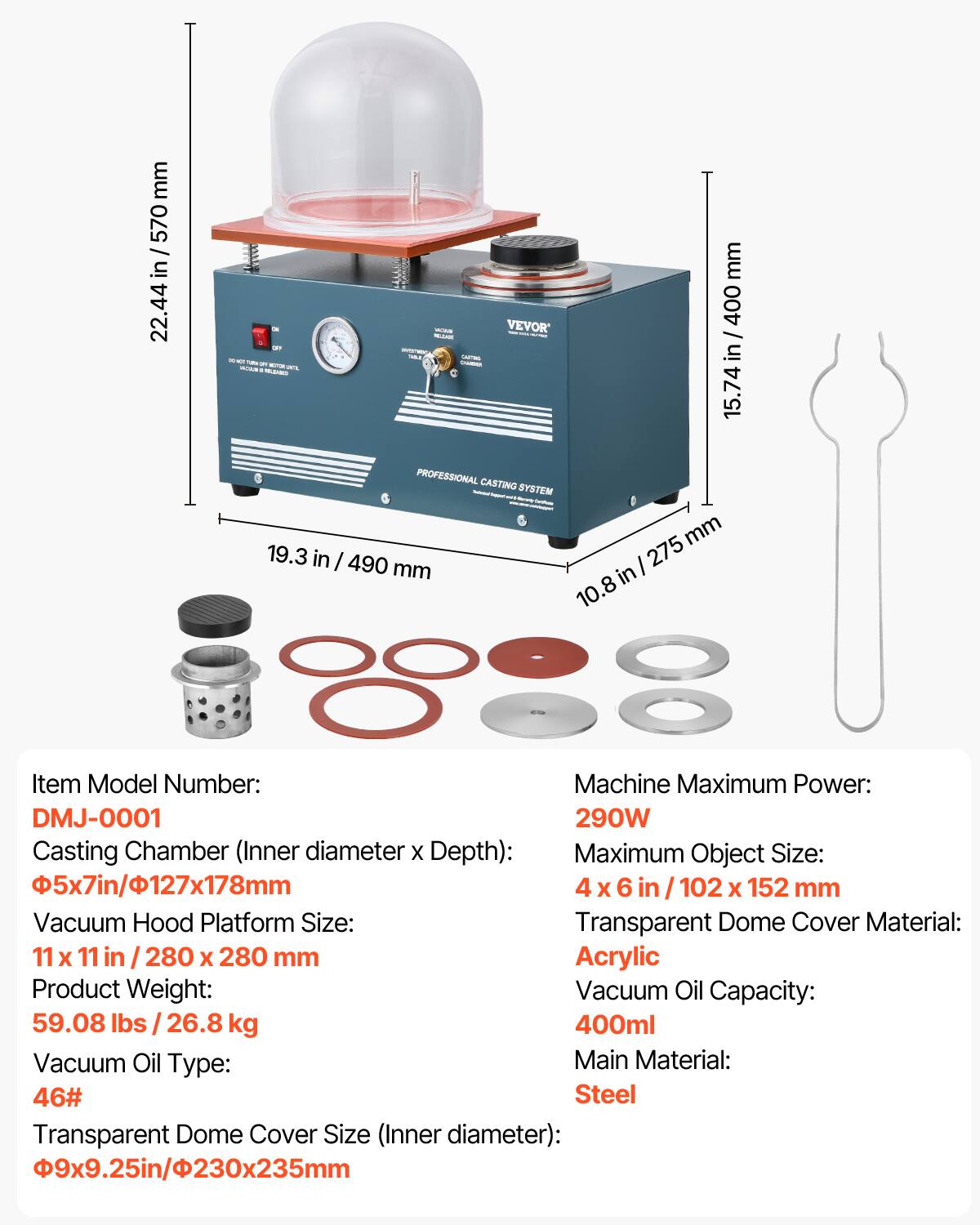 mm 570 / in 22.44  
mm - VEVOR' 400 VELLAGE / Dre & TURK: CASTING in a - LOW CADALION 15.74 PROFESSIONAL CASTING SYSTEM mm 19.3 in / 490 mm / 275 in 10.  
Item Model Number: Machine Maximum Power: DMJ-0001 290W  
Casting Chamber (Inner diameter X Depth): Maximum Object Size: 5x7in/127x178mm 4 X 6 102 X 152 mm  
Vacuum Hood Platform Size: Transparent Dome Cover Material: 11 X 11 280 X 280 mm Acrylic  
Product Weight: Vacuum Oil Capacity: 59.08 26.8 kg 400ml  
Vacuum Oil Type: Main Material: 46# Steel  
Transparent Dome Cover Size (Inner diameter): 9x9.25in/230x235mm