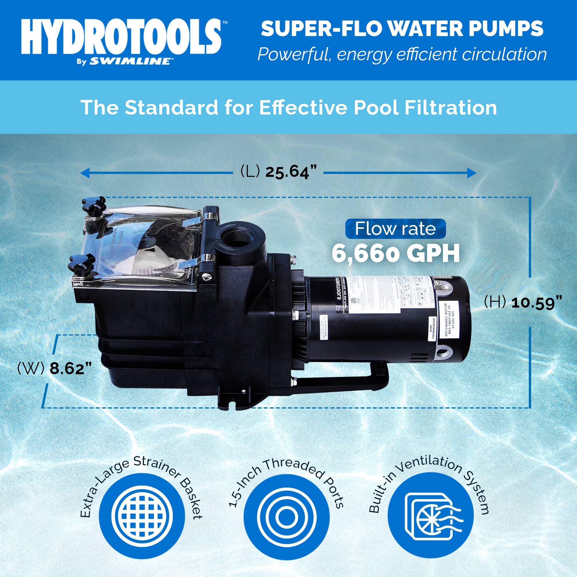 HYDROTOOLS  
By SWIMLINE  

SUPER-FLO WATER PUMPS  
Powerful, energy efficient circulation  

The Standard for Effective Pool Filtration  

(L) 25.64"  
(W) 8.62"  
(H) 10.59"  

Flow rate 6,660 GPH  

Extra-Large Strainer Basket  
1.5-Inch Threaded Ports  
Built-in Ventilation System