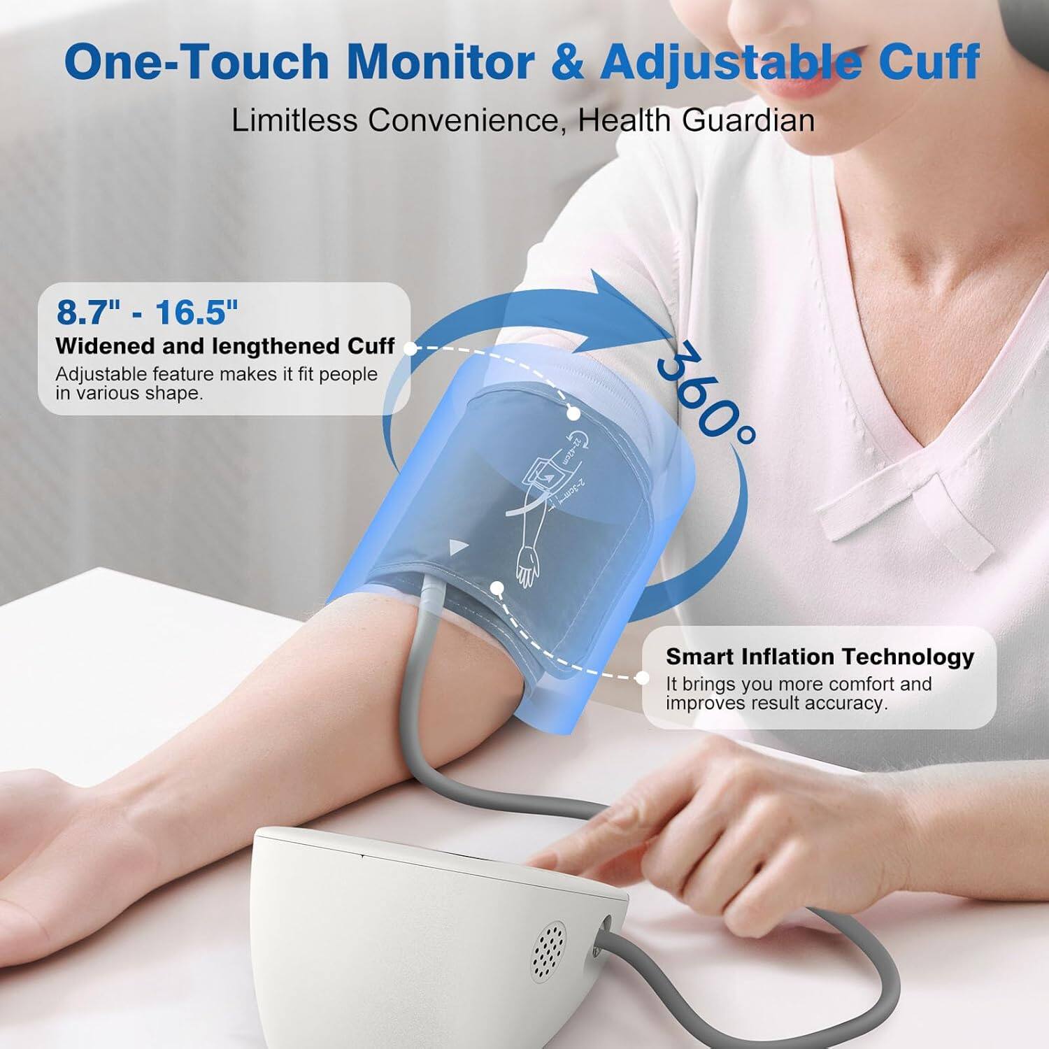One-Touch Monitor & Adjustable Cuff  
Limitless Convenience, Health Guardian  

8.7" - 16.5"  
Widened and lengthened Cuff  
Adjustable feature makes it fit people in various shapes.  

5-30m  
360° Smart Inflation Technology  
It brings you more comfort and improves result accuracy.
