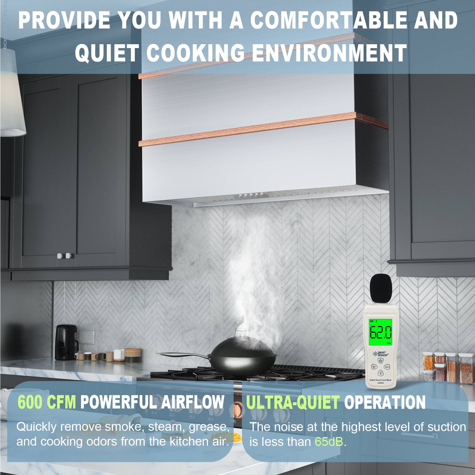 PROVIDE YOU WITH A COMFORTABLE AND QUIET COOKING ENVIRONMENT

600 CFM POWERFUL AIRFLOW
Quickly remove smoke, steam, grease, and cooking odors from the kitchen air.

ULTRA-QUIET OPERATION
The noise at the highest level of suction is less than 65dB.