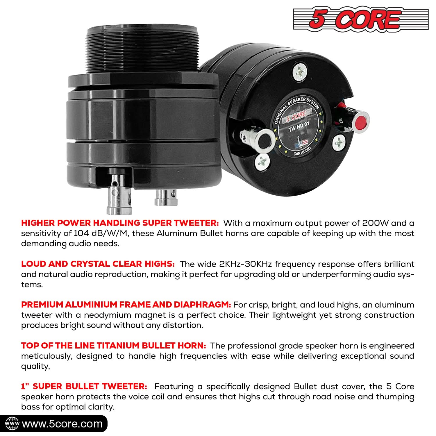**5 CORE**

**ORIGINAL SPEAKER SYSTEM**

**TW ND 01**

**CAR AUDIO**

---

**HIGHER POWER HANDLING SUPER TWEETER:** With a maximum output power of 200W and a sensitivity of 104 dB/W/M, these Aluminum Bullet horns are capable of keeping up with the most demanding audio needs.

**LOUD AND CRYSTAL CLEAR HIGHS:** The wide 2KHz-30KHz frequency response offers brilliant and natural audio reproduction, making it perfect for upgrading old or underperforming audio systems.

**PREMIUM ALUMINIUM FRAME AND DIAPHRAGM:** For crisp, bright, and loud highs, an aluminum tweeter with a neodymium magnet is a perfect choice. Their lightweight yet strong construction produces bright sound without any distortion.

**TOP OF THE LINE TITANIUM BULLET HORN:** The professional grade speaker horn is engineered meticulously, designed to handle high frequencies with ease while delivering exceptional sound quality.

**1" SUPER BULLET TWEETER:** Featuring a specifically designed Bullet dust cover, the 5 Core speaker horn protects the voice coil and ensures that highs cut through road noise and thumping bass for optimal clarity.

---

**www.5core.com**