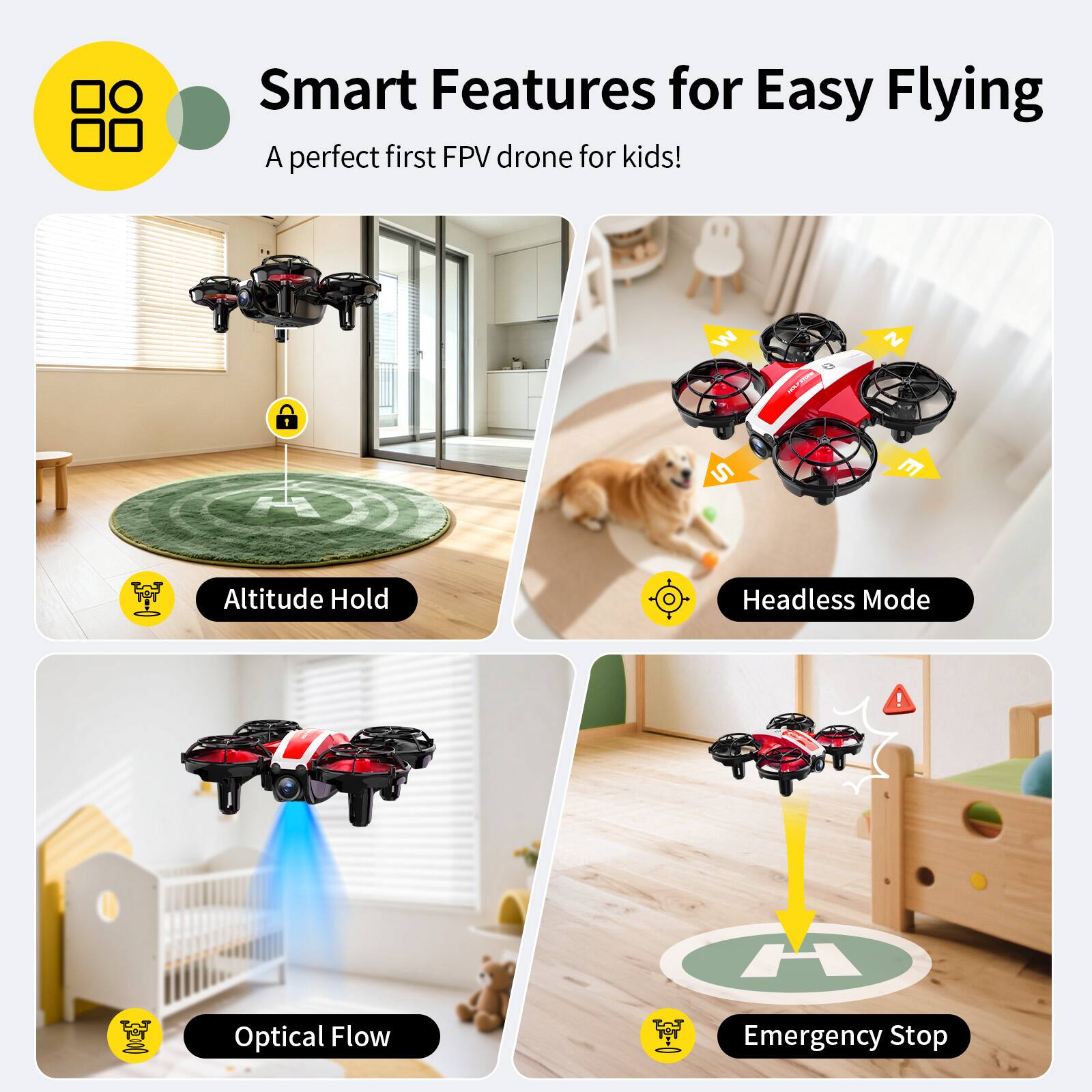 Smart Features for Easy Flying  
A perfect first FPV drone for kids!  

- Altitude Hold  
- Headless Mode  
- Optical Flow  
- Emergency Stop