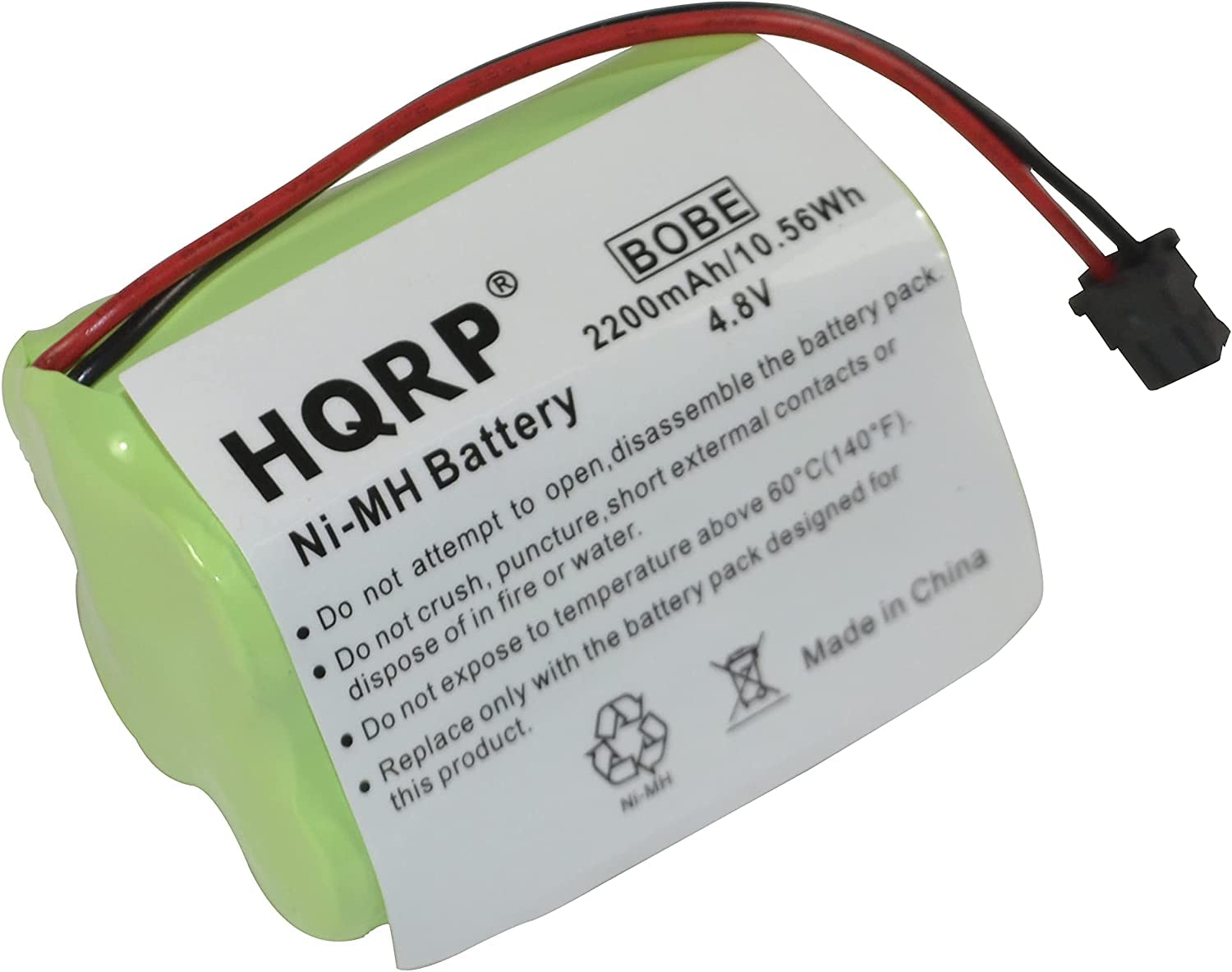 BE 56Wh 2200mAh/10.56Wh 4.8V battery or pack the HQRP disassemble contacts Battery open, short external 60C(140F) for Ni-MH to above designed not attempt puncture, or temperature water. pack China Do crush, fire battery in of in to not the Made Do dispose expose with not only Do Replace product. this

---

HQRP® Ni-MH Battery

BOBE 2200mAh/10.56Wh 4.8V

- Do not attempt to open, disassemble the battery pack.
- Do not expose to fire or water.
- Do not crush, puncture, or short external contacts or dispose of in fire or water.
- Replace only with the battery pack designed for this product.

Made in China