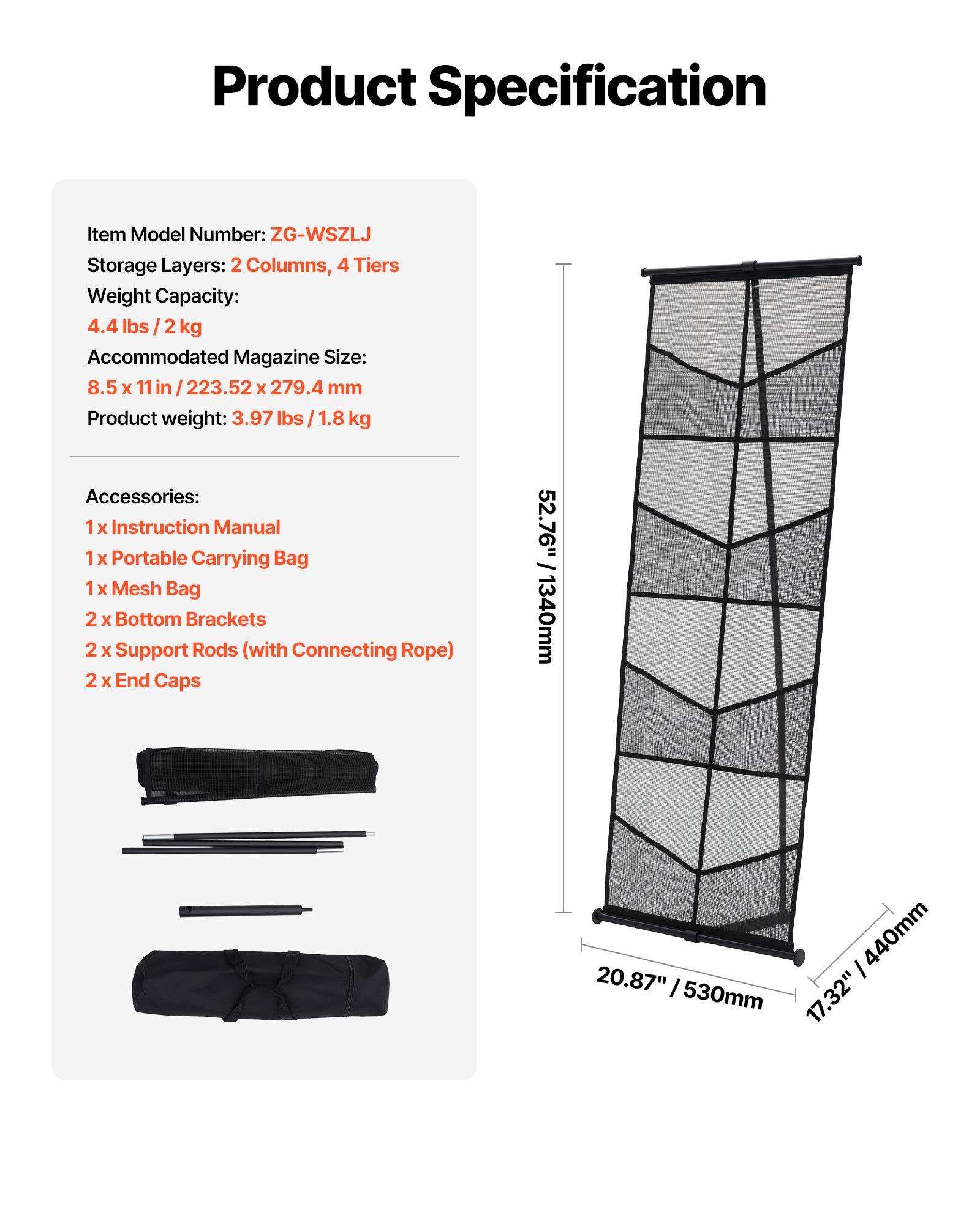 Product Specification

Item Model Number: ZG-WSZLJ  
Storage Layers: 2 Columns, 4 Tiers  
Weight Capacity: 4.4 lbs / 2 kg  
Accommodated Magazine Size: 8.5 x 11 in / 223.52 x 279.4 mm  
Product weight: 3.97 lbs / 1.8 kg  

Accessories:  
1 x Instruction Manual  
1 x Portable Carrying Bag  
1 x Mesh Bag  
2 x Bottom Brackets  
2 x Support Rods (with Connecting Rope)  
2 x End Caps  

Dimensions:  
52.76" / 1340mm  
20.87" / 530mm  
17.32" / 440mm
