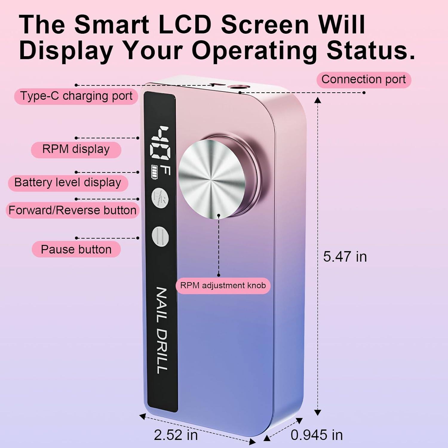 The Smart LCD Screen Will Display Your Operating Status.  
Connection port  
Type-C charging port  
RPM display  
Battery level display  
Forward/Reverse button  
Pause button  
NAIL DRILL RPM adjustment knob  
5.47 in  
2.52 in  
0.945 in