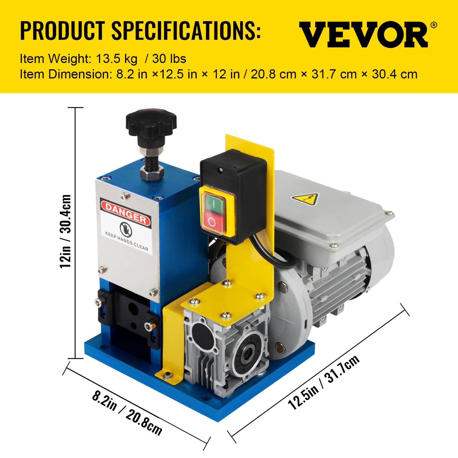 PRODUCT SPECIFICATIONS:  
VEVOR  
Item Weight: 13.5 kg / 30 lbs  
Item Dimension: 8.2 in x 12.5 in x 12 in / 20.8 cm x 31.7 cm x 30.4 cm  

DANGER  
KEEP HANDS CLEAR  
8.2 in / 20.8 cm  
12.5 in / 31.7 cm  
12 in / 30.4 cm