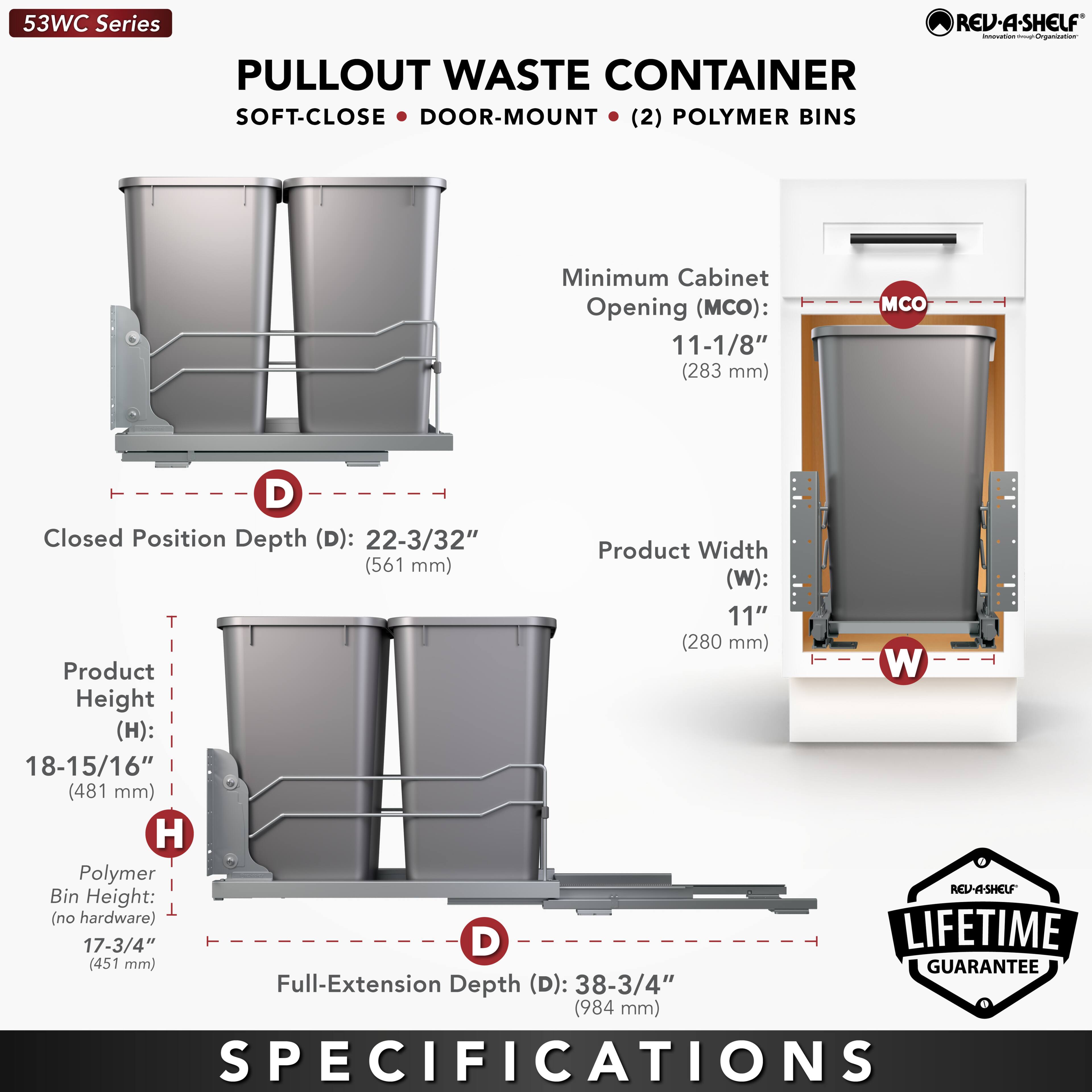 53WC Series  
PULLOUT WASTE CONTAINER  
SOFT-CLOSE • DOOR-MOUNT • (2) POLYMER BINS  

Minimum Cabinet Opening (MCO): 11-1/8" (283 mm)  
Closed Position Depth (D): 22-3/32" (561 mm)  
Product Width (W): 11" (280 mm)  
Product Height (H): 18-15/16" (481 mm)  
Polymer Bin Height (no hardware): 17-3/4" (451 mm)  
Full-Extension Depth (D): 38-3/4" (984 mm)  

LIFETIME GUARANTEE  

SPECIFICATIONS