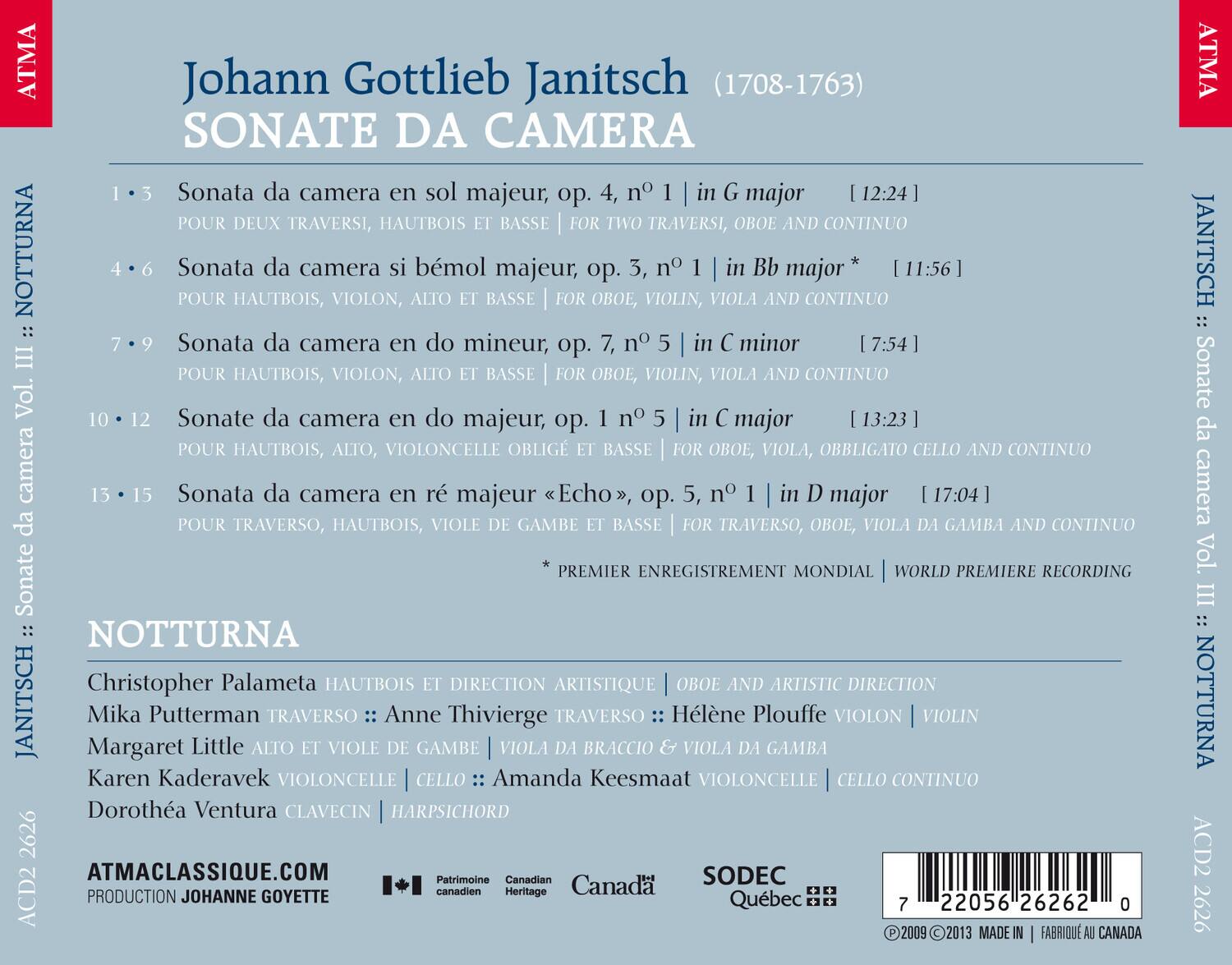 Johann Gottlieb Janitsch (1708-1763)  
SONATE DA CAMERA

1. Sonata da camera en sol majeur, op. 4, n° 1 | in G major  
   POUR DEUX TRAVERSI, HAUTBOIS ET BASSE | FOR TWO TRAVERSIS, OBOE AND CONTINUO  
   [12:24]

2. Sonata da camera bémol majeur, op. 3, n° 1 | in Bb major  
   POUR HAUTBOIS, VIOLON, ALTO ET BASSE | FOR OBOE, VIOLIN, VIOLA AND CONTINUO  
   [11:56]

3. Sonata da camera en do mineur, op. 7, n° 5 | in C minor  
   POUR HAUTBOIS, VIOLON, ALTO ET BASSE | FOR OBOE, VIOLIN, VIOLA AND CONTINUO  
   [7:54]

4. Sonata da camera en do majeur, op. 1 n° 5 | in C major  
   POUR HAUTBOIS,
