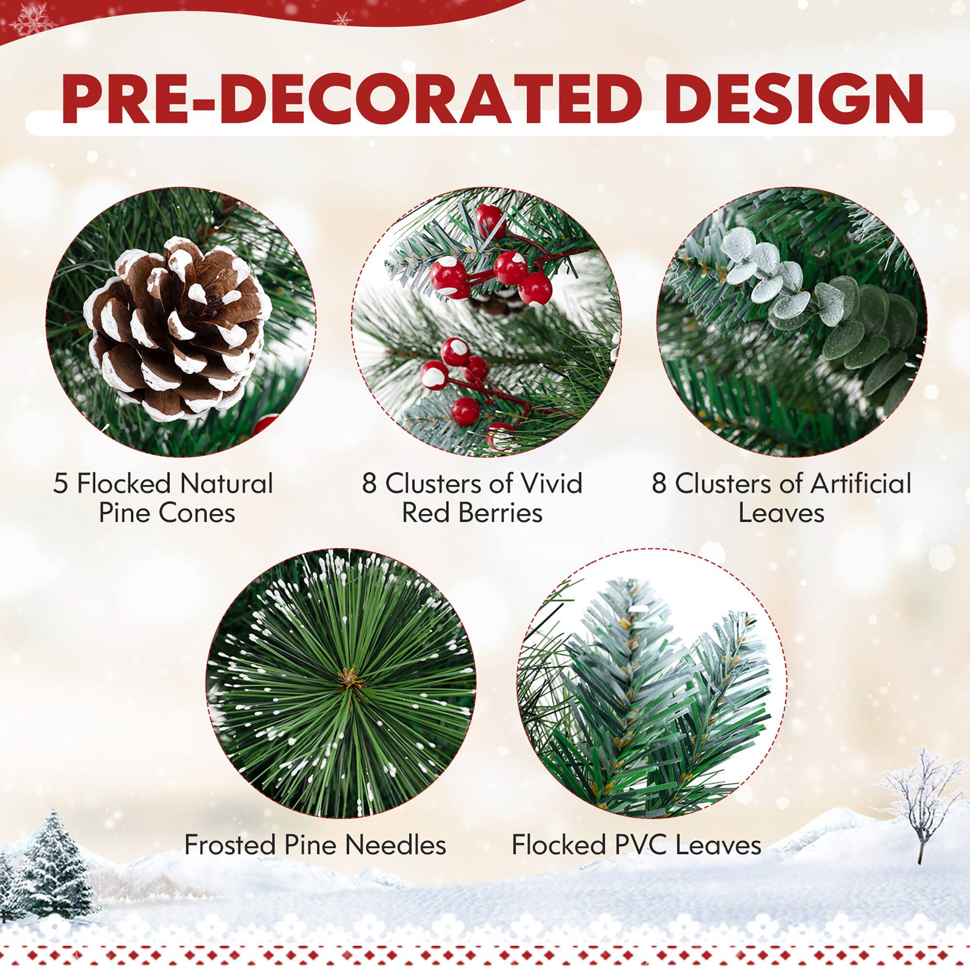 PRE-DECORATED DESIGN

- 5 Flocked Natural Pine Cones
- 8 Clusters of Vivid Red Berries
- 8 Clusters of Artificial Leaves
- Frosted Pine Needles
- Flocked PVC Leaves