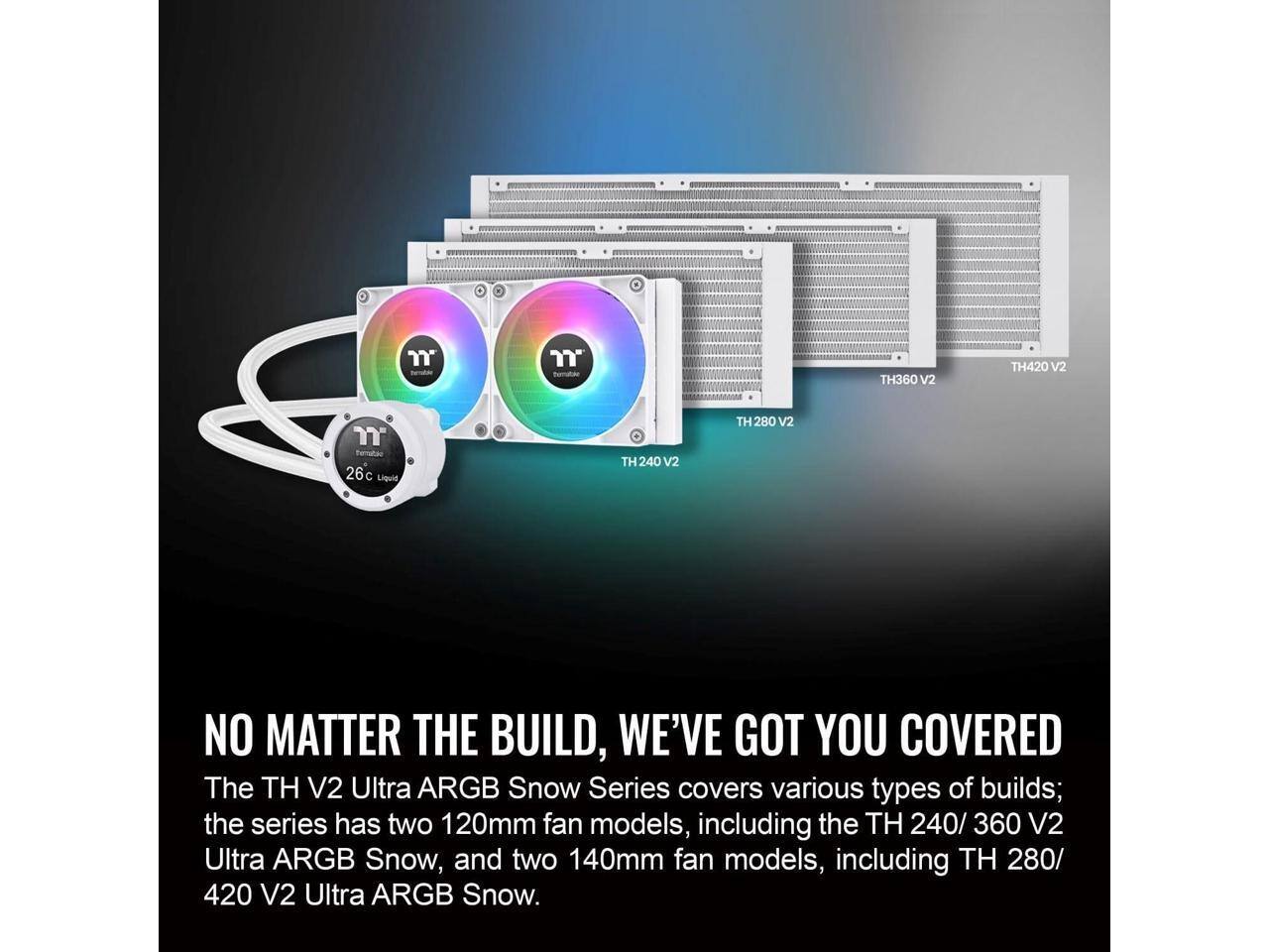 Pematac TH360 V2 TH420 V2  
Permutac 26c Liquid TH 240 V2 TH 280 V2  
NO MATTER THE BUILD, WE'VE GOT YOU COVERED  
The TH V2 Ultra ARGB Snow Series covers various types of builds; the series has two 120mm fan models, including the TH 240/360 V2 Ultra ARGB Snow, and two 140mm fan models, including TH 280/420 V2 Ultra ARGB Snow.