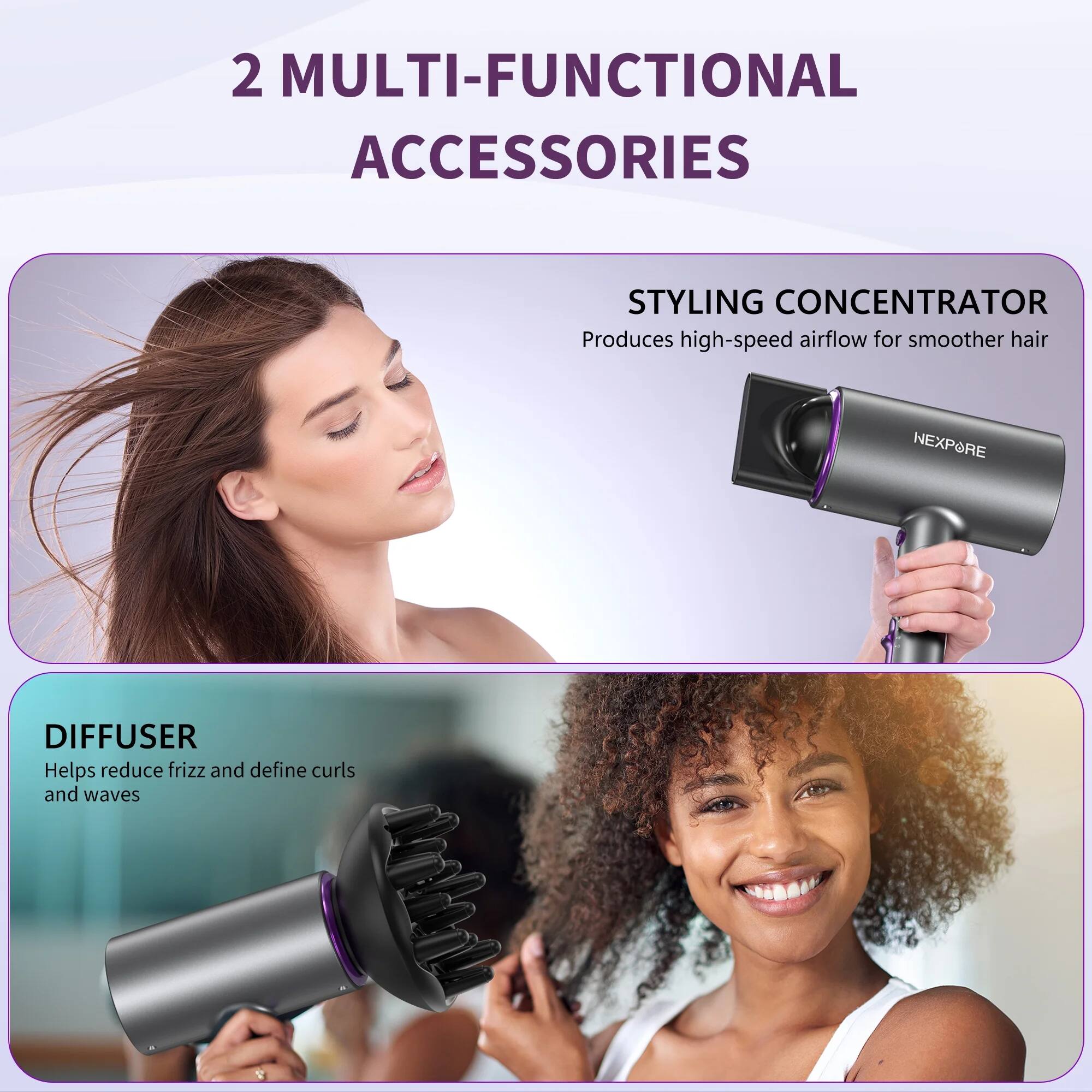2 MULTI-FUNCTIONAL ACCESSORIES

STYLING CONCENTRATOR  
Produces high-speed airflow for smoother hair

DIFFUSER  
Helps reduce frizz and define curls and waves