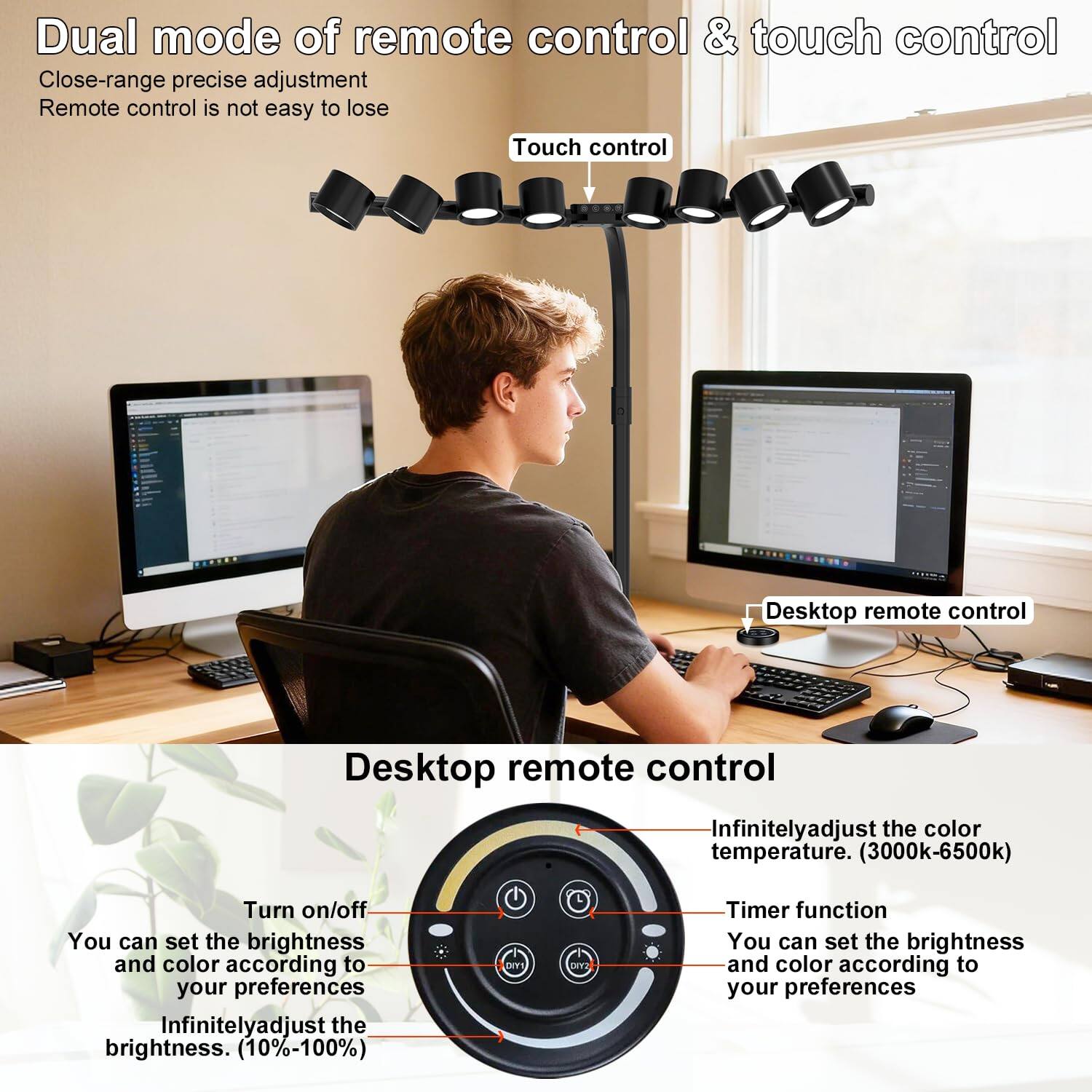 Dual mode of remote control & touch control  
Close-range precise adjustment  
Remote control is not easy to lose  

Touch control  
Desktop remote control  

Infinitely adjust the color temperature. (3000k-6500k)  
Turn on/off  
You can set the brightness and color according to your preferences  
Infinitely adjust the brightness. (10%-100%)  

Timer function  
You can set the brightness and color according to your preferences
