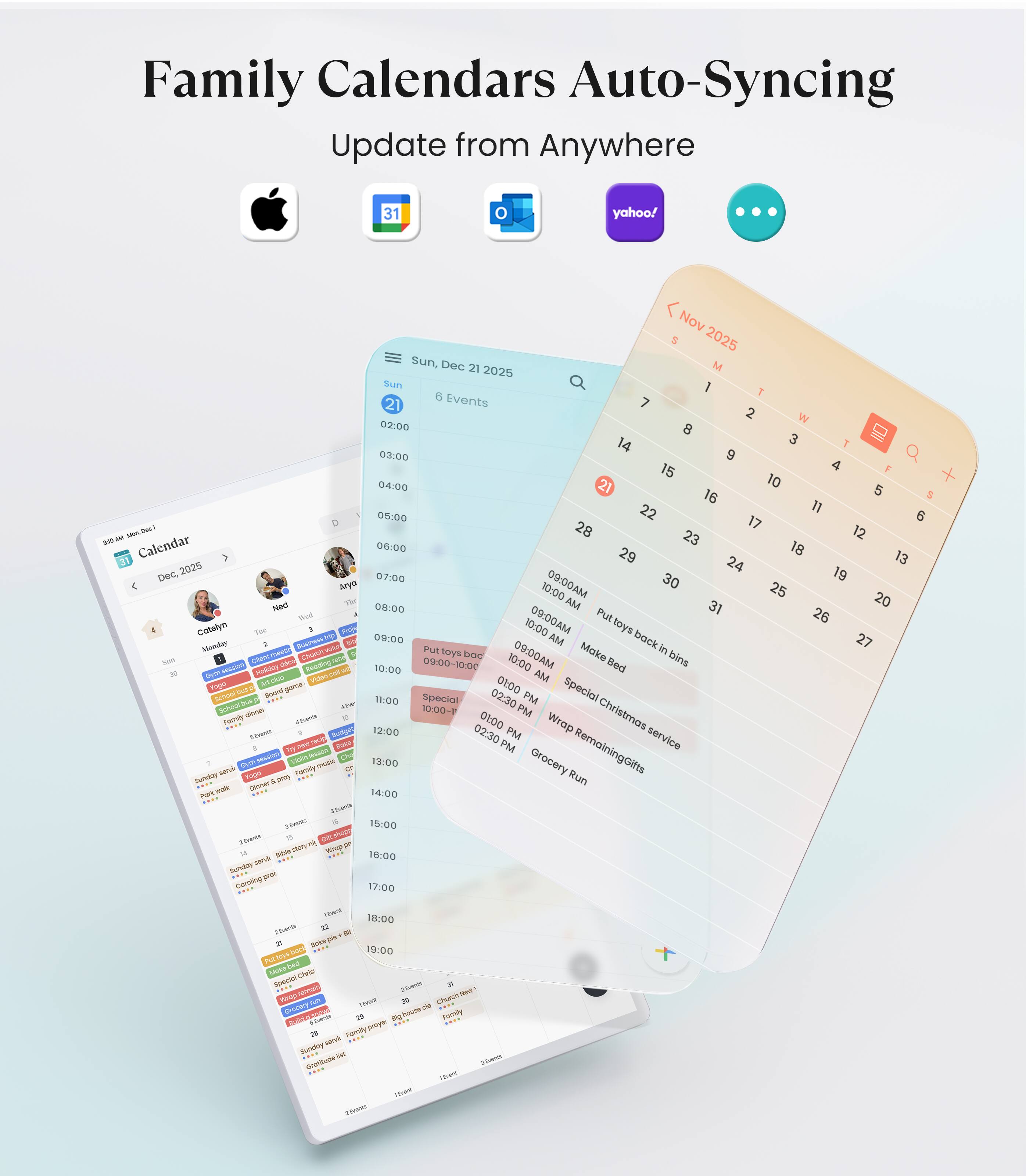 Family Calendars Auto-Syncing  
Update from Anywhere  

31  
yahoo!  

Nov 5 2025 Sun  
Dec 21 2025 Sun  

6 Events  

02:00  
03:00  
04:00  
05:00  
06:00  
07:00  
08:00  
09:00  
10:00  
11:00  
12:00  
13:00  
14:00  
15:00  
16:00  
17:00  
18:00  
19:00  

Calendar  

09:00 AM  
Put toys back in bins  
Make bed  
Special Christmas service  
Wrap RemainingGifts  
Grocery Run  

09:00 AM  
Cotelyn  
09:00 AM  
Honder  
10:00 AM  
Bod  
10:00 AM  
ChuntYA  
10:00 AM  
PU  
10:00 AM  
coys  
10:00 AM  
Make  
10:0